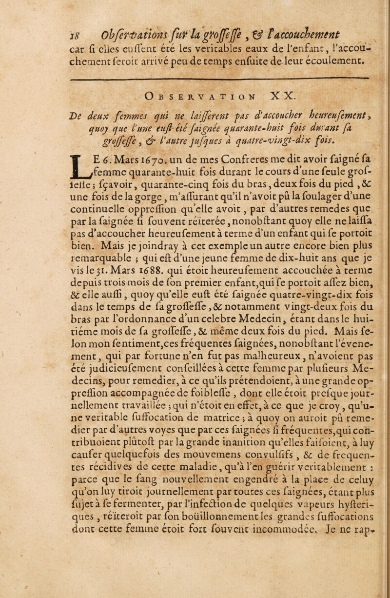 car fi elles eu fient été les véritables eaux de l'enfant, l'accou¬ chement feroit arrivé peu de temps enfuite de leur écoulement. Observation XX. De deux femmes qui ne laijferent pas d'accoucher heureufement > quoy que l'une eufi étéfaignée quarante-huit fois durant fa groffejfe , & l'autre jufques à quatre-vingt-dix fois. LE 6. Mars 1670. un de mes Confrères me dit avoir faigné fa femme quarante-huit fois durant le cours d’une feule grof- i elle; fçavoir, quarante-cinq fois du bras, deux fois du pied une fois de la gorge, m’a (Tarant qu’il n’avoit pu la foulager d’une continuelle oppreflïon qu’elle avoir , par d’autres remedes que par la faignée fi fouvent réitérée ,nonobftant quoy elle nelaifla pas d’accoucher heureufement à terme d’un enfant qui fe portoit bien. Mais je joindray à cet exemple un autre encore bien plus remarquable ; qui efi; d’une jeune femme de dix-huit ans que je vis le 31. Mars 1688. qui étoit heureufement accouchée à terme depuis trois mois de fon premier enfant,qui fe portoit aflfez bien, 8c elle aufii, quoy qu’elle euft été faignée quatre-vingt-dix fois dans le temps de fagroflefle notamment vingt-deux fois du bras par l’ordonnance d’un célébré Médecin, étant dans le hui¬ tième mois de fa grofiefle, 8c même deux fois du pied. Mais fé¬ lon mon fentiment,ces fréquentes faignées, nonobftant l’évene- xnent, qui par fortune n’en fut pas malheureux, navoient pas été judicieufement confeillées à cette femme par plufieurs Mé¬ decins, pour remédier, à ce qu’ils prétendoient, à une grande op- preflion accompagnée de foiblefle , dont elle étoit prefque jour¬ nellement travaillée ; qui n’étoit en effet, à ce que je croy, qu’u¬ ne véritable fuffocation de matrice ; à quoy on auroit pu remé¬ dier par d’autres voyes que par ces faignées fi fréquentes,qui con- tribuoient plûtoft par la grande inanition qu’elles faifoienc, à luy caufer quelquefois des mouvemens convullxfs , 8c de frequen¬ tes récidives de cette maladie, qu’à l’en guérir véritablement : parce que le fang nouvellement engendré à la place de celuy qu’on luy tiroit journellement par toutes ces faignées, étant plus fujet à fe fermenter, par l’infedionde quelques vapeurs hyfteri- ques, réïteroit par fon bouillonnement les grandes fuffocations dont cette femme étoit fort fouvent incommodée. Je ne rap- V