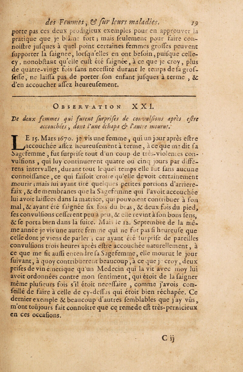 porte pas ces deux prodigieux exemples pour en approuver la pratique que je blâme tore ; mais feulement pour faire con- noiftre jufques à quel point certaines femmes greffes peuvent {apporter la faignée, lorfqu'elles en ont befoin, puifque celle- cy y nonobftant qu'elle euft été faignée, à ce que je croy, plus de quatre-vingt fois fans neceffité durant le temps de fa grof- feffe, ne laiffa pas de porter fon enfant jufques à terme 3 5c d’en accoucher affez heureufement. Observation XXL De deux femmes qui furent furprlfes de convulfions apres ejlre accouchées, dont F une échapa <& té antre mourut. LE ij. Mars 1670. je vis une femme 3 qui un jour après eftre accouchée affez heureufement à terme, à ce que me dit fa Sagcfemme , fut furprife tout d’un coup de très-violemcs eon- * vulfions , qui luy continuèrent quatre ou cinq jours par diffe- rens intervalles, durant tout lequel temps elle fut fans aucune connoiffance, ce qui faifoit croire qu’elle devoir certainement mourir j mais lui ayant tiré quelques petites portions d’arriere- faix, 5c de membranes que la Sagefemmc qui favoic accouchée lui avoic laiffees dans la matrice, qui pou voient contribuer à fon mal ayant été faignée fix fois du bras ySc deux fuis du pied5 fes convulfions cefferent peu à peu, 6c elle revint à fon bons le ns, écfe porta bien dans la fuite. Mais le iz, Septembre de la mê¬ me année je vis une autre femme qui ne fut pas fi heureufe que celle dont je viens de parler î car ayant été furprife de pareilles convulfions trois heures après eftre accouchée naturellement, à ce que me fit aufti entendre fa Sagcfemme, elle mourut le jour fuivant, à quoy contribuèrent beaucoup ,à ce que j croy ,deux prifesde vin émetique qu’un Médecin qui la vit avec moy lui avoit ordonnées contre mon femiment, qui étoit de lafaigner même plufieurs fois s'il étoit neeeffaire , comme j’avois coiï- feillé de faire à celle de cy-deffjs qui étoit bien réchapée. Ce dernier exemple 5c beaucoup d'autres femblables que j'ay vûsÿ mont toujours fait connoître que ce remede eft très-pemicieux en ces occafions.