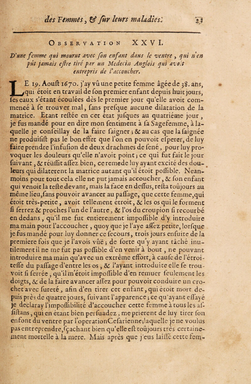 Observation XXVI. D'une femme qui mourut avec fon enfant dans le ventre , qui nen fut jamais eftre tiré far un Médecin Anglois qui avoit entrefris de Caccoucher» LE 19. Aouft 1670. j’ay vû une petite femme âgée de 38. ans, qui étoit en travail de fon premier enfant depuis huit jours, fes eaux s’étant écoulées dès le premier jour qu’elle avoit com¬ mencé à fe trouver mal, fans prefque aucune dilatation de la matrice. Etant reftée en cet état jufques au quatrième jour , je fus mandé pour en dire mon fentiment à fa Sagefemme, à la¬ quelle je confeillay de la faire faigner -, 6c au cas quelafaignée ne produifift pas le bon effet que Ton en pouvoir efperer, deiuy faire prendre l’infufion de deux drachmes de fené, pour luy pro¬ voquer les douleurs qu’elle n’avoit point 5 ce qui fut fait le jour fuivant, 6c réüflit affez bien, ce remede luy ayant excité des dou¬ leurs qui dilatèrent la matrice autant qu’il étoit poflibîe. Nean¬ moins pour tout cela elle ne put jamais accoucher ,6c fon enfant qui venoit la tefte devant, mais la face en deffus, relia toujours au même lieu,fans pouvoir avancer au paffage, que cette femme,qui étoit très-petite, avoit tellement étroit, 6cles os qui le forment fi ferrez 6e proches l’un de l’autre, 6c l’os du croupion fi recourbé en dedans, qu’il me fut entièrement impoffible d’y introduire ma main pour l’accoucher , quoy que je l’aye affez petite, lorfque je fus mandé pour luy donner ce fecours, trois jours enfuite de la première fois que je i’avois vûë 5 de forte qu’y ayant tâché inu¬ tilement il ne me fut pas poffible d’en venir à bout, ne pouvant introduire ma main qu’avec un extrême effort, à caufe de l’étroi- tefle du paffage d’entre les os, 6c l’ayant introduite elle fe trou- voie fi ferrée , qu’il m’étoit impoffible d’en remuer feulement les doigts, 6c de la faire avancer allez pour pouvoir conduire un cro¬ chet avec fureté, afin d’en tirer cet enfant, qui étoit mort de¬ puis près de quatre jours, fuivant l’apparence ; ce qu’ayant effayé je declaray l’irnpoflîbilité d’accoucher cette femme à tous les af- fiftans, qui en étant bien perfuadez, me prièrent de luy tirer fon enfont du ventre par f operationCefariennedaquelle je ne voulus pasentreprendre/çaehant bien qu’elle eft toujours très certaine¬ ment mortelle à la mere. Mais après que j’eus laide cette fenv*