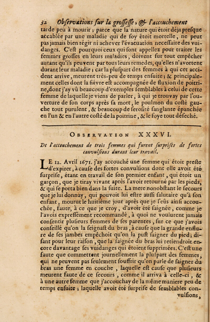 tarde peu à mourir ; parce que la nature qui étoit déjàprefque accablée par une maladie qui de foy étoic mortelle, ne peut pas jamais bien régir ni achever l’évacuation neceffaire des vui- danges. C’eft pourquoi ceux qui font appeliez pour traiter les femmes greffes en leurs maladies , doivent fur tout empêcher autant qu’ils peuvent par tous leurs remedes, qu’elles n avortent durant leur maladie ; car la plufpart des femmes à qui cet acci¬ dent arrive, meurent très-peu de temps enfuite; 8c principale¬ ment celles dont la fièvre eft accompagnée de fluxion de poitri¬ ne,dont j’ay vu beaucoup d’exemples femblables à celui de cette femme de laquelle je viens de parler, à qui jetrouvay par l’ou¬ verture de fon corps après fa mort, le pou!mon du cofté gau¬ che tout purulent, 8c beaucoup de ferofité fanglante épanchée en l’un 8c en l’autre cofté de la poitrine, 8c le foye tout défeché. Observation XXXVI. De l’accouchement de trois femmes qui furent furprijes de fortes convulfions durant leur travail* LE la. Avril 1671. j’ay accouché une femme qui étoit prefte d’expirer, à caufe des fortes convulfions dont elle avoit été furprife, étant en travail de fon premier enfant, qui étoit un garçon, que je tiray vivant après l’avoir retourné par les pieds, 8c qui fe porta bien dans la fuite. La mere nonobftant le fecours que jeluidonnay, qui pouvoir lui eftre aufli falutaire qu’à fon enfant, mourut le huitième jour après que je l’eus ainfi accou¬ chée, faute, à ce que je croy , d’avoir été faignée, comme je l’avois expreffément recommandé , à quoi ne voulurent jamais confentir plufieurs femmes de fes parentes, fur ce que j’avois confeillé qu’on la feignaft du bras, à caufe que la grande enflu¬ re de fes jambes empêchoit qu’on la puft faigner du pied; di- fant pour leur raifon , que la faignée du bras lui retiendroit en¬ core davantage fesvuidanges qui étoient fupprimées. C’eft une faute que commettent journellement la plufpart des femmes, qui ne peuvent pas feulement fouffrir qu’on parle de faigner du bras une femme en couche , laquelle eft caufe que plufieurs meurent faute de ce fecours , comme il arriva à celle-ci, 8c à une autre femme que j’accouchay de la même maniéré peu de temps enfuite * laquelle avoit cté furprife de lemblables con¬ vulfions