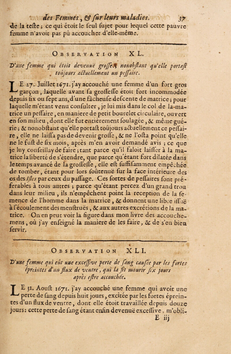 . des Femmesggf furleurs maladies. j? Ü<e la telle ; ce qui étoit le feul fujet pour lequel cette pauvre femme n’a voit pas pu accoucher d'elle-même. Observation XL. D'une femme qui étoit devenue groflfe^ nonobflant qu'elle portafl toujours aciuellement un pejfairc. T E 2,7. Juillet 1671.j’ay accouché une femme d’un fort gros garçon 5 laquelle avant fa grofleffe étoit fort incommodée depuis iîx ou fept ans,d'une fâcheufe defcente de matrice $ pour laquelle m’étant venu confulter , je lui mis dans le col de la-ma¬ trice un peflaire, en maniéré de petit bourelet circulaire, ouvert en fon milieu, dont elle fut entièrement foulagée, & même gué¬ rie ; & nonobflant qu’elle portail toujours actuellement ce peffai- re, elle ne laifla pas de devenir greffe, & ne l’ofta point qu’elle ne le fuit de fix mois, après m’en avoir demandé avis ; ce que je luy confeillay de faire i tant parce qu’il faloit laifler à la ma¬ trice la liberté de s’étendre, que parce qu'écant fort dilatée dans Je temps avancé de la grofïèfTe , elle efl fufïifamment empêchée de tomber, étant pour lors foutenue fur la face intérieure des os dtslfles par ceux du paffage. Ces fortes de peffaires font pré¬ férables à tous autres ; parce qu’étant percez d’un grand trou dans leur milieu , ils n’empêchent point la réception de la fe* mence de l’homme dans la matrice , donnent une libre iffuë à fécoulement des menflruës, ôc aux autres excrétions de la ma¬ trice. On en peut voir la figure dans mon livre des accouche- mens, où j’ay enfeigaé la maniéré de les faire, 5c de s’en bien fervir. Observation X LL D'une femme qui eut une exceffive perte de fang caufée par les fortes eprdntes d'un flux de ventre ? qui la fit mourir fix jours apres eflre accouchée• T E 31. Aouft 1671. j’ay accouché une femme qui avoit une perte de fang depuis huit jours y excitée par les fortes éprein- ces d’un flux de ventre, dont elle étoit travaillée depuis douze jours; cette perte de fang étant enfin devenue exceffive, m’obii^ E» * » 1JJ