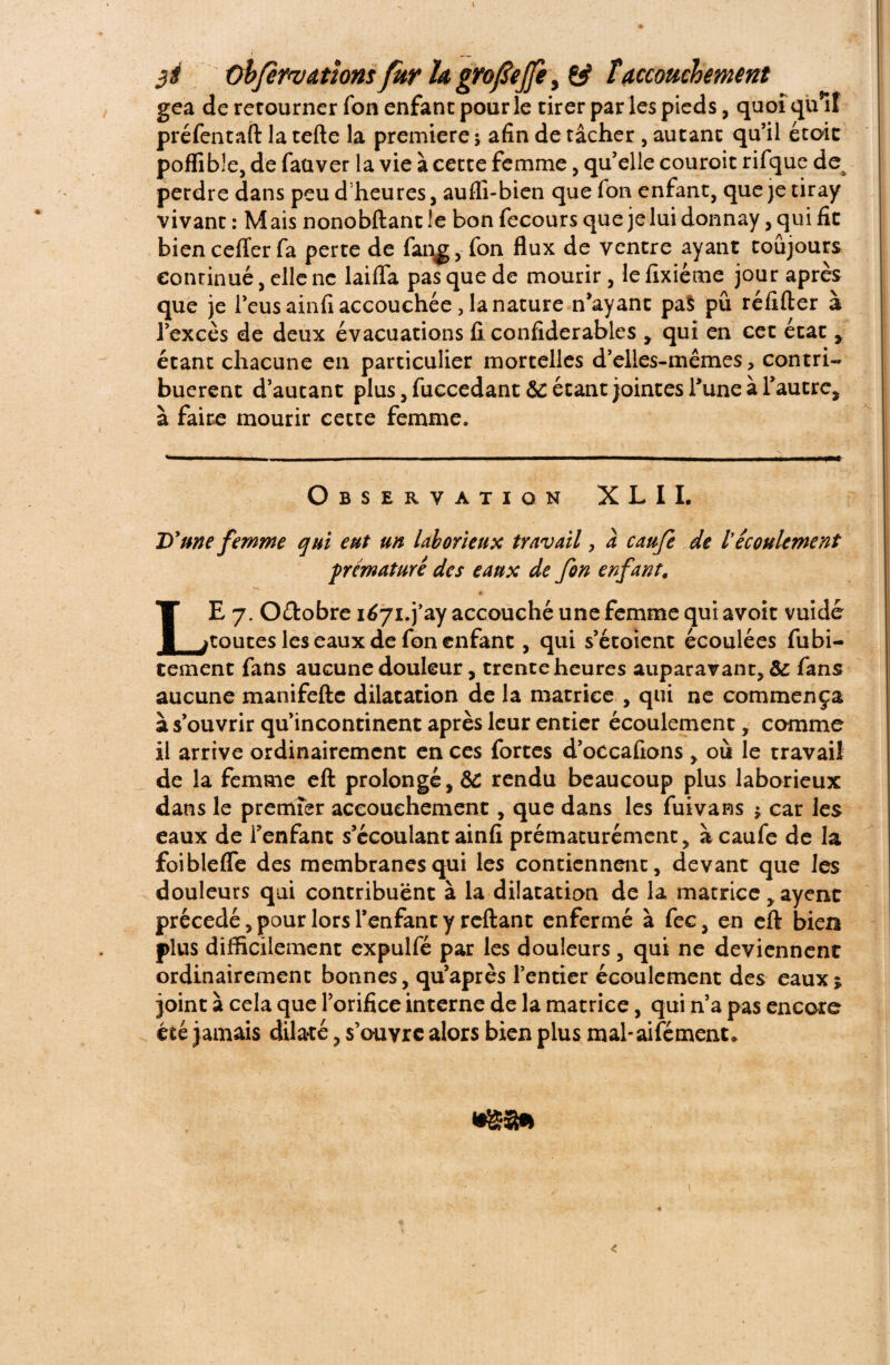 3É Oh/ervattonsfur h gvofeffe, £ÿ îaccouchement gea de rerourner Ton enfant pour le tirer par les pieds, quoi quif préfentafl la telle la première ; afin de tâcher , autant qu’il était poffible, de faüver la vie à cette femme, qu’elle couroit rifque de; perdre dans peu d'heures, auffi-bien que fon enfant, que je tiray vivant : Mais nonobftant !e bon fecours que jeluidonnay, qui fit bien celïer fa perte de fan^, fon flux de ventre ayant toujours continué, elle ne laiflfa pas que de mourir , le fixiéme jour après que je l’eus ainfi accouchée, la nature n’ayant pal pu réfifter à l’excès de deux évacuations fi confiderables , qui en cet état , étant chacune en particulier mortelles d’elles-mêmes, contri¬ buèrent d’autant plus, fuccedant &c étant jointes Tune à l’autre, à faire mourir cette femme. Observation X L 11. D'une femme qui eut un laborieux travail, à caufe de lrécoulement prématuré des eaux de fon enfant\ * LE 7. Oêlobre iéyi.j’ay accouché une femme qui avoir vuidé toutes les eaux de fon enfant, qui s’étoient écoulées fubi- tement fans aucune douleur, trente heures auparavant, & fans aucune manifefte dilatation de la matrice , qui ne commença à s’ouvrir qu’incontinent après leur entier écoulement, comme il arrive ordinairement en ces fortes d’occafions , où le travail de la femme eft prolongé, &C rendu beaucoup plus laborieux dans le premier accouchement, que dans les fuivans ; car les eaux de Fenfant s’écoulant ainfi prématurément, à caufe de la foiblefle des membranes qui les contiennent, devant que les douleurs qui contribuent à la dilatation de la matrice, ayent précédé, pour lors l’enfant y reliant enfermé à fec, en eft biea plus difficilement expulfé par les douleurs, qui ne deviennent ordinairement bonnes, qu’après l’entier écoulement des eaux; joint à cela que l’orifice interne de la matrice, qui n’a pas encore été jamais dila-té, s’ouvre alors bien plus mal-aifément» <