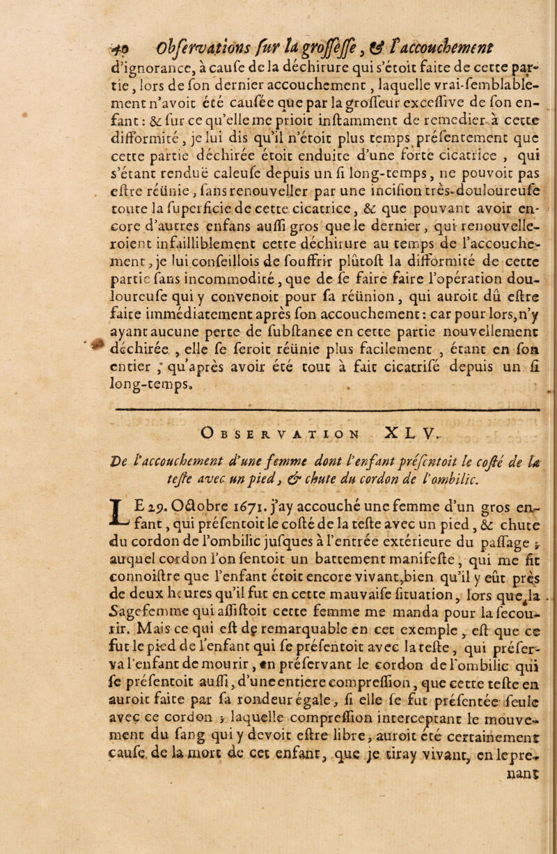 d'ignorance, à caufe de la déchirure qui s’étoit faite de cette par¬ tie , lors de fon dernier accouchement, laquelle vrai-femblable- ment n’avoit été caufée que par la groffeür exceflive de fon en¬ fant : & fur ce qu’elle me prioit inftarnment de remédier à cette difformité, je lui dis qu’il n’étoit plus temps préfentement que cette partie déchirée étoit enduite d’une forte cicatrice , qui s’étant rendue caleufe depuis un li long-temps, ne pouvoir pas eftre réunie, fansrenouveller par une incifion très-douloureufe toute la fuperficie de cette cicatrice, ôc que pouvant avoir en¬ core d’autres enfans aufligros que le dernier, qui renouvelle- roient infailliblement cette déchirure au temps de l’accouche- menr, je îuiconfeillois de fouffrir plûtoft la difformité de cette partie fans incommodité, que de fe faire faire l’opération dou- loureufe qui y convenoit pour fa réunion, qui auroic dû eftre faite immédiatement après fon accouchement : car pour lors,n’y ayant aucune perte de fubftance en cette partie nouvellement déchirée , elle fe feroit réünie plus facilement , étant en foa entier ; quaprès avoir été tout à fait cicatrifé depuis un fi long-temps. Observation XL V, De l'accouchement d'une femme dont l'enfant préfentoit le cofié de U tejfe avec un pied, & chute du cordon de l'ombilic. LEip. Oâobre 1671. j’ay accouché une femme d’un gros en¬ fant , qui préfentoit le cofté de la tefte avec un pied, &: chute <du cordon de l’ombilic jufques à l’entrée extérieure du paffage * j auquel cordon l’on fentoit un battement manifefte , qui me fit connoiftre que l’enfant étoit encore vivant,bien qu’il y eût près de deux heures qu’il fut en cette mauvaife fituation, fors que^la . Sagefemmequiafliftoit cette femme me manda pour lafecou- rir. Mais ce qui eft àç remarquable en cet exemple , eft que ce fut le pied de 1 enfant qui fe préfentoit avec la tefte, qui préfer- va l’enfant de mourir, «npréfervant le cordon de l'ombilic qui fe préfentoit auffi,d’uneentiereeornpreffion, que cette tefte en auroic faite par fa rondeur égale , fi elle fe fut préfentée feule avec ce cordon * laquelle compreffion interceptant le mouve¬ ment du fang qui y devoir eftre libre, auroit etc certainement caufe. de la mort de cet enfant, que je tiray vivant, enlepre^ nant