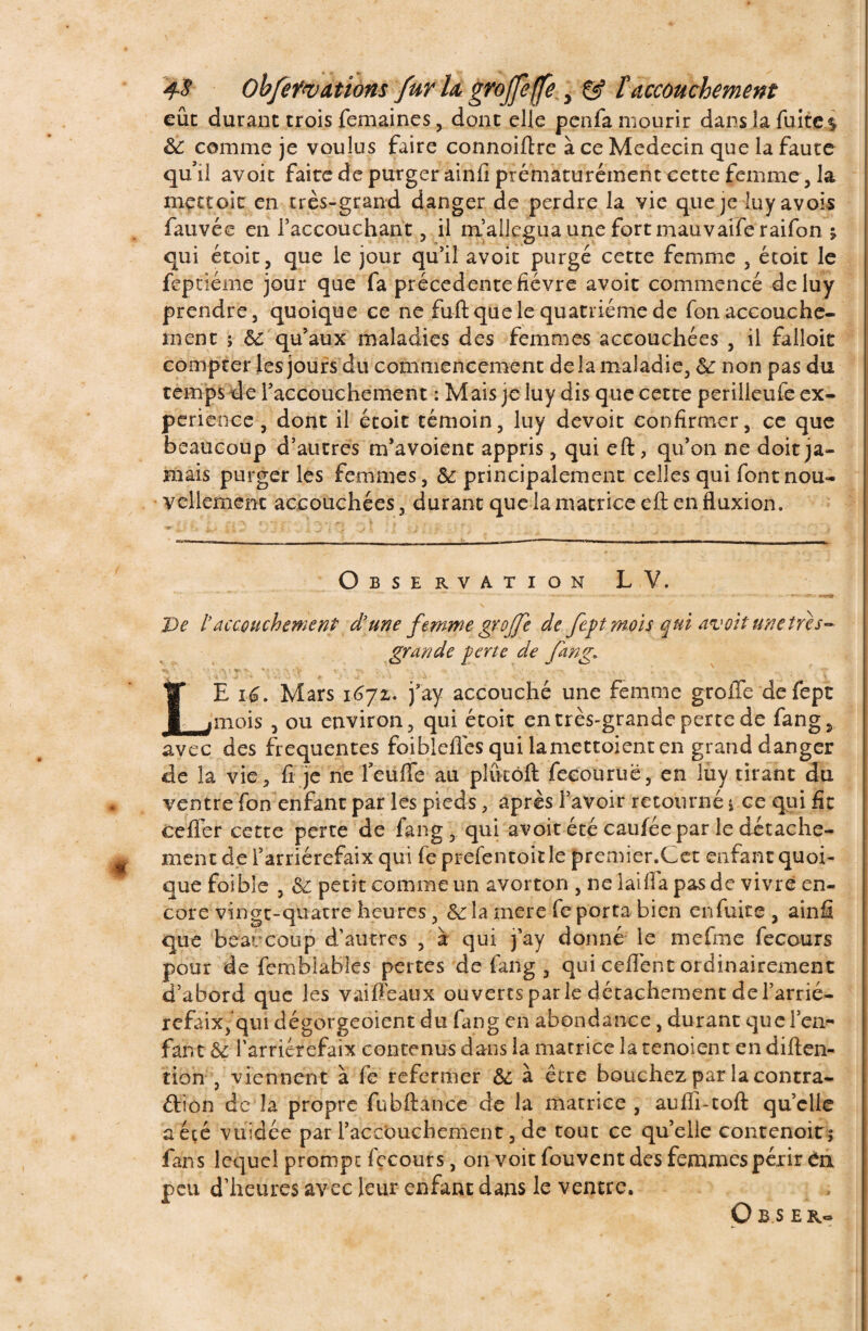 eût durant trois femaines , dont elle penfa mourir dans la fuite $ 6c comme je voulus faire connoiftre à ce Médecin que la faute qu’il avoit faite de purger ainfi prématurément cette femme, la me croit en très-grand danger de perdre la vie que je luyavois fauvée en l’accouchant , il ni allégua une fort mauvaiferaifon j qui étoit, que le jour qu’il avoit purgé cette femme , étoit le feptiéme jour que fa précédente fièvre avoit commencé deluy prendre, quoique ce ne fuft que le quatrième de fon accouche¬ ment ; qu’aux maladies des femmes accouchées , il falloir compter les jours du commencement delà maladie, & non pas du temps de l’accouchement : Mais je luy dis que cette periileufe ex¬ périence , dont il étoit témoin, luy dévoie confirmer, ce que beaucoup d’autres m’avoient appris, qui eft, qu’on ne doit ja¬ mais purger les femmes, & principalement celles qui font nou¬ vellement accouchées, durant que la matrice eft en fluxion. Observation LV. De t accouchement d’une femme greffe de fept mois qui avoit une très- grande perte de fan g» 4% ' \ I O' k’' ' ’ f . 1 - r : , LE i6. Mars i6jz. j’ày accouché une femme greffe defept mois , ou environ, qui étoit en très-grande perte de fangs avec des frequentes foiblefles qui lamettoient en grand danger de la vie, fi je ne feuffe au pKkôft feeouruë, en luy tirant du ventre fon enfant par les pieds, après l’avoir retourné i ce qui fit üefièr cette perte de fang, qui avoit été caufée par le détache¬ ment de l’arriérefaix qui fe prefentoit le premier.Cet enfant quoi¬ que foible , & petit comme un avorton , ne laifîa pas de vivre en¬ core vingt-quatre heures, & la mere fe porta bien enfuite, ainfi que beaucoup d’autres , à qui j’ay donné le mefme fecours pour de femblables pertes de fang , qui ceflènt ordinairement d’abord que les vaiffeaux ouverts parle détachement del’arrié- refaix, qui dégorgement du fang en abondance, durant quel’en^ fant 8t l’arrierefaix contenus dans la matrice la tenoient en diften- tion , viennent à fe refermer &; à être bouchez par la contra¬ ction de la propre fubftànce de la matrice , auffi-coft quelle a été vuidée par l’accouchement, de tout ce qu’elle contenoitj fans lequel prompt fecours, on voit fouvent des femmes périr en peu d’heures avec leur enfant dans le ventre. O B S ER-