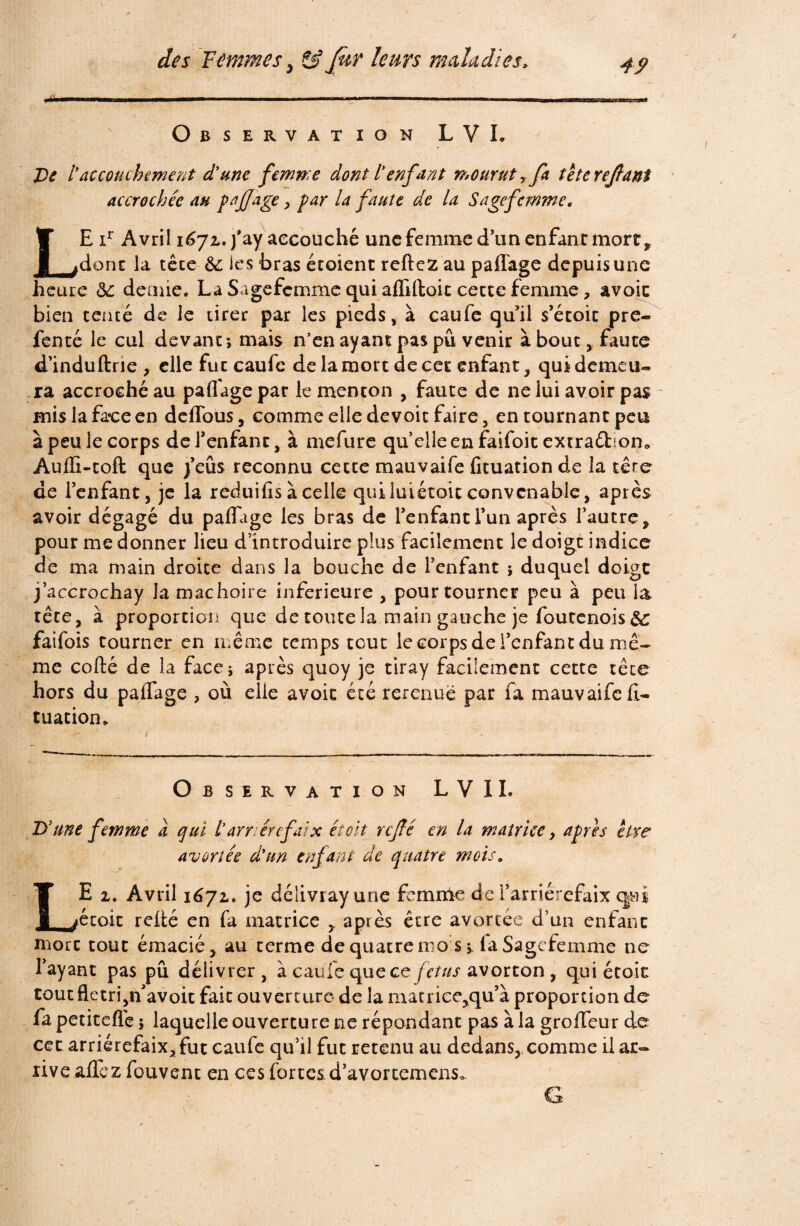 Observation L V L De laccouchement d'une femme dont l'enfant mourut r fa tetereflani accrochée au fa JJ âge, far la faute de la S âge femme. LE xr Avril 1671. fay accouché une femme d’un enfant mort* donc la têce 6l ies bras étoient reftez au partage depuis une heure 6e demie. La Sagefcmme qui afliftoit cette femme, avoic bien tenté de le tirer par les pieds, à caufe qu’il s’écoic pre- fencé le cul devant; mais n’en ayant pas pu venir à bout,. faute d’induftrie , elle fut caufc de la mort de cet enfant, qui demeu¬ ra accroché au partage par le menton , faute de ne lui avoir pas mis la face en deflous, comme elle devoit faire, en tournant peu à peu le corps del’enfanr, à mefure qu’elle en faifoit extraéhon* Aurti-coft que j’eus reconnu cecte mauvaife fituation de la tête de l’enfant j je la reduifis à celle quiluiétoic convenable, après avoir dégagé du partage les bras de l’enfant l’un après l’autre, pour me donner lieu d’introduire plus facilement le doigt indice de ma main droite dans la bouche de l’enfant ; duquel doigt j’accrochay la mâchoire inferieure , pour tourner peu à peu la tête, à proportion que de toute la main gauche je foutenois 6c faifois tourner en même temps tcuc le corps de l’enfant du mê¬ me cofté de la face; après quoy je tiray facilement cette têce hors du partage , où elle avoit été rerenuë par fa mauvaife rt- tuatiom Observation L V IL D'une femme a qui t’arriére faix et oit refé en la matrice, afres être avortée d'un enfant de quatre mois„ LE 1. Avril 1671. je délivrayune femme de l’arriérefaix qui écoit relié en fa matrice , après être avortée d’un enfant mort tout émacié, au terme de quatre mo s;, laSagcfemme ne l’ayant pas pu délivrer , à caufe que ce fétus avorton, qui étoit tout flétri,n’avoit fait ouvert ure de la matrice,qu’à proportion de fa petiteflè ; laquelle ouverture ne répondant pas à la groiïeur de cet arriérefaix, fut caufe qu’il fut retenu au dedans, comme il ar¬ rive aflez fouvent en ces fortes.d’avortemens*.