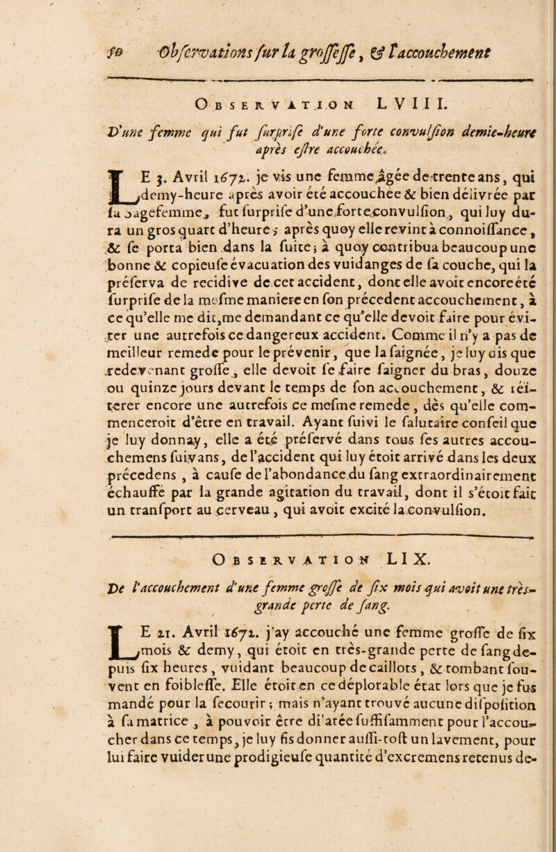 / fo ®bfcrw étions fur la grojjejfe, Çÿ T accouchement Observation L V I I I. D'une femme qui fut furprïfe d'une forte convufjion demie-heurt apres ejlre accouchée,\ LE j. Avril 1^72,. je vis une femme^agée detfrenteans, qui demy-heure après avoir été accouchée te bien délivrée par U oagefemme, fuc furprife d’uneforteconvulfion, quiluy du- I ra un gros quarc d’heure s après quoy elle revint à connoiffance f 6c fe porta bien dans la fuite} à quoy contribua beaucoup une bonne & copieufe évacuation des vuidanges de fa couche, qui la préferva de récidivé de cet accident, donc elle avoit encore été furprife delà mefme maniéré en fon précèdent accouchement, à ce qu’elle me die,me demandant ce quelle devoir faire pour évi¬ ter une autrefois ce dangereux accident. Comme il n’y a pas de meilleur remede pour le prévenir, que la faignée, je luy ois que .redevenant groffe , elle devoir fe faire faigner du bras, douze ou quinze jours devant le temps de fon accouchement, 6c réi¬ térer encore une autrefois ce mefme remede, dès qu’elle com- menceroit d’être en travail. Ayant fuivi le falutaire confeil que je luy donnay, elle a été préfervé dans tous fes autres accou- chemens fuiyans, de l’accident quiluy étoit arrivé dans les deux précedens , à caufe de l’abondance du fang extraordinairement échauffé par la grande agitation du travail, dont il s’étoitfaic un tranfport au cerveau, qui avoir excité la convulfion. Observation L I X. De l'accouchement d'une femme greffe de fix mois qui avoit une très* grande perte de fang. LE 11. Avril 1671. j’ay accouche une femme groffe de fix mois 6c demy, qui étoit en très-grande perte defangde- puis fix heures, vuidant beaucoup de caillots, 6c tombant fou- vent en foibleffe. Elle étoit en ce déplorable état lors que je fus mandé pour la fecourir; mais n’ayant trouvé aucune dilpofition à fa matrice , à pouvoir être drateefuffifamment pour l’accou*- cher dans ce temps, je luy fis donner aufli- toft un lavement, pour lui faire vuider une prodigieufe quantité d’excremens retenus de-