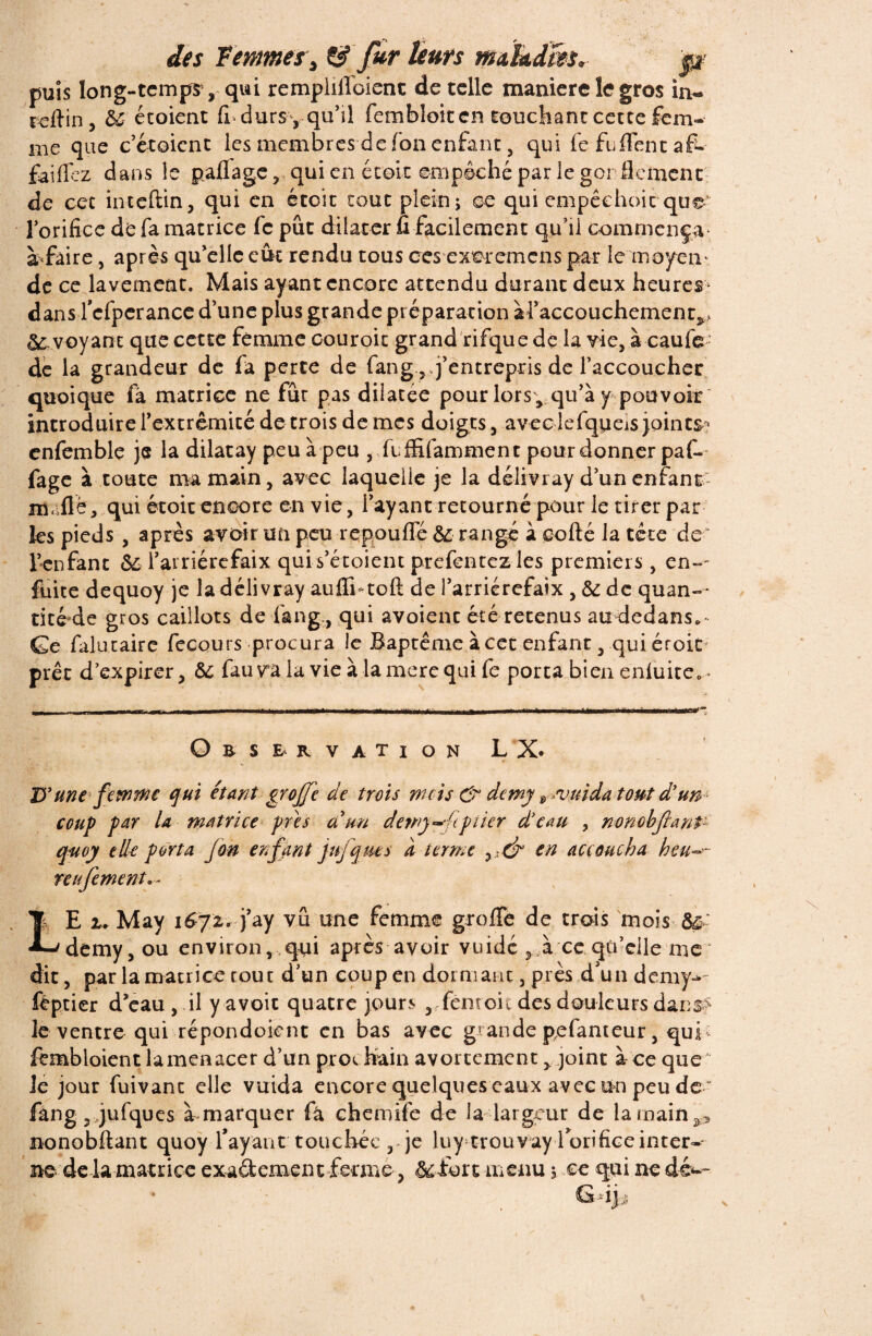 puis long-temps, qui remplilloient de telle maniéré le gros in- reftin, &■ étoient fi durs, qu’il fembloit en touchant cette fem¬ me que c’étoicnt les membres de fon enfant, qui fe fu fient af- faiflez dans le paflage, qui en écoit empêché par le gor flement de cet inteftin, qui en éteit tout plein; oe qui empêehoic que lorifice de fa matrice fe pût dilater fi facilement qu’il commença- à faire, après qu’elle eût rendu tous ces cxeremcns par le moyen- de ce lavement. Mais ayant encore attendu durant deux heures* dans l’cfpcrance d’une plus grande préparation il’accouchement^ voyant que cette femme oouroit grand rifque de la vie, à caufe- de la grandeur de fa perte de fang ,,j’entrepris de l’accoucher quoique fa matrice ne fur pas dilatée pour lors, qu’à y pouvoir introduire l’extrémité décroîs de mes doigts, avec lefqoeis joints * cnfemble je la dilatay peuàpeu , feffifamment pour donner paf- fage à toute ma main, avec laquelle je la délivray d’un enfant m fié, qui étoit encore en vie, l’ayant retourné pour le tirer par ks pieds , après avoir un peu repoufle 5c rangé à eofté la tête de ' l’enfanc 6e Tarriércfaix qui s’étoient prefentez les premiers, en»- fuite dequoy je la délivray auffntoft de l’arricrefaix , 5c de quan¬ tité de gros caillots de fang,, qui avoienc été retenus au dedans. Ge falutaire fecours procura le Baptême à cet enfant, qui éroic prêt d’expirer, 5c fauva la vie à la mere qui fe porta bien enluite.- Qbservation LX. D'une femme qui étant grojje de trois nuis & demy vnida tout d'un coup par U matrice près a un detny^hpiier d'eau , nonobJlanP q-uoy elle porta fon enfant Jufqms a terme yi& en accoucha h ent¬ rai fement. - LE u May 1672. j’ay vu une femme greffé de trais mois 5& demy, ou environ,,qui après avoir vuidé , à ce qo’eile me dit, par la matrice coût d’un coup en dormant, près d'un demy- fëptier d’eau , il y avoir quatre jours , feoroit des douleurs dans> le ventre qui répondoient en bas avec grande pefanteur, qui - fembloient la menacer d’un pros feain avortement, joint à ce que Je jour fuivanc elle vuida encore quelques eaux avec un peu de “ fang, jufques à marquer fâ chemife de la largeur de la main ^ nonobftant quoy l’ayant touchée ,*je luy trouvay lorificeinter¬ nede la matrice exaftement ferme, 5cfort menu ; ce qui ne dév~ G -ij ,5