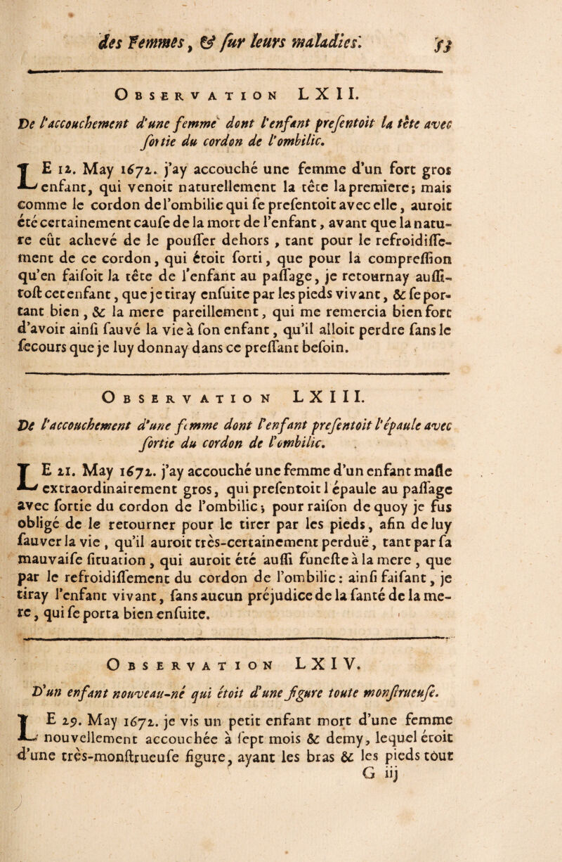 Observation L X II. De tAccouchement d'une femme dont l'enfant prefentoit U tète avec fouie du cordon de l'ombilic. LE 12. May 1672. j’ay accouché une femme d’un fore gros enfant, qui venoic naturellement la tête la première; mais comme le cordon de l’ombilic qui feprefentoit avec elle, auroit été certainement caufe de la mort de l’enfant, avant que la natu¬ re eût achevé de le pouffer dehors , tant pour le refroidiffe- ment de ce cordon, qui étoit forti, que pour la compreflîon qu’en faifoit la tête de l'enfant au paffage, je retournay auflï- toft cet enfant, que je tiray enfuitc par les pieds vivant, 5c fepor* tant bien , 5c la mere pareillement, qui me remercia bien fort d’avoir ainfi fauvé la vie à fon enfant, qu’il alloit perdre fans le fecours que je luy donnay dans ce preffant befoin. Observation LXIII. Ve l'accouchement d’une femme dont l'enfant frefentoit l'épaule avec fortie du cordon de lombilic. LE 11. May 1671. j’ay accouché une femme d’un enfant mafle extraordinairement gros, qui prefentoit 1 épaule au paflage avec fortie du cordon de l’ombilic -, pourraifon dequoy je fus obligé de le retourner pour le tirer par les pieds, afin de luy fauver la vie , qu’il auroit très-certainement perdue, tant par fa mauvaife fituauon , qui auroit été aufli funefteà la mere , que par le refroidiflement du cordon de l’ombilic: ainfi faifant, je tiray l’enfant vivant, fans aucun préjudice delà fanté de la mè¬ re , qui fe porta bien enfuitc. * Observation L X I V. Té un enfant nouveau-né qui étoit d'une fgure toute monfrueufe. LE 29. May 1^72. je vis un petit enfant mort d’une femme > nouvellement accouchée à fept mois 5c demy, lequel étoit d’une très-monftrueufe figure? ayant les bras 5c les pieds tôut G üj