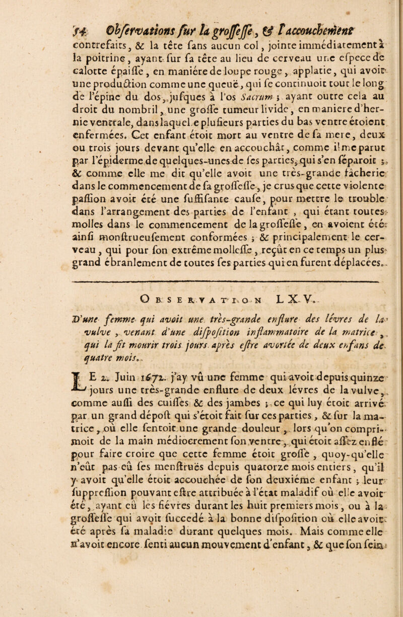 contrefaits, &: la tête fans aucun col, jointe immédiatement à la poitrine, ayant fur fa tête au lieu de cerveau une efpecede calotte épaiffe , en manière de loupe rouge ,applatie, qui avoir unepraduétion comme une queue , qui fecontinuoit tout le long de l’épine du dos,4ufques à l’os Sacrum > ayant outre cela au droit du nombril , une greffe tumeur livide, en maniéré d’her¬ nie ventrale, danslaquel.eplufieurs parties du bas ventre étoient enfermeeSé Get enfant étoit mort au ventre de fa mere, deux ou trois jours devant qu’elle en accouchât, comme ilmcparut par répiderme dequelques-unes de fes parties, qui s’en fcparoit j.* ôc comme elle me dit qu’elle avoit une très-grande fâcherie dans le commencement de fa grofTeffe, je crus que cette violente paffion avoir été une fuffifante caufe, pour mettre le trouble dans l’arrangement des parties de l’enfant , qui étant toutes molles dans le commencement de la grofTeffe, en avoient été: ainfi monftrueufement conformées j-& principalement le cer¬ veau , qui pour fon extrême mollefïe , reçût en ce temps un plus grand ébranlement de toutesTes parties qui en furent déplacées^ Q B S E R V A T I. O N L X-V,.- lï une femme qui avoit une très-grande enflure des livres de U? vulve , venant d'une difpofltion inflammatoire de la matrice y qui la Jit mourir trois jours, après eflre avortée de deux en fans de quatre mois. , LE 24 Juin vfrjïéi j3ay vu une femme qui avoir depuis quinze jours une très-grande enflure de deux lèvres de la vulve,., comme aufli des cuiflcs & des jambes ; te qui luy étoit arrivé- gar un grand dépoft qui s’étoit fait fur ces parties , &: fur la ma¬ trice, où elle fentoic une grande douleur lors qu’on compri- înoit de la main médiocrement fon ventre ,. qui étoit allez enflé pour faire croire que cette femme étoit greffe , quoy-qu’elle n’eût pas eû Tes menftruës depuis quatorze mois entiers , qu’il y avoir qu’elle étoit accouchée de fon deuxième enfant ^ leur fuppreflion pouvant eflre attribuée à l’état maladif où elle avoit' été, ayant eu les fièvres durantles huit premiers mois, ou à la grofTeffe qui avoit fuccedé à la bonne difpofition où elle avoir: été après fa maladie durant quelques mois.. Mais comme elle n’avoit encore fenti aucun mouvement d'enfant , & que fon fei&*