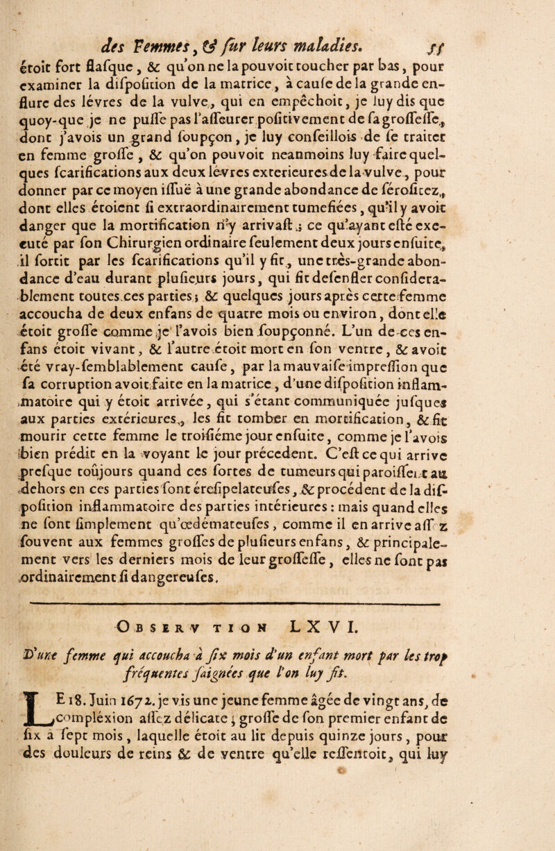 étoît fort flafquc , &: qu’on ne la pouvoic coucher par bas, pour examiner la difpofition de la matrice, à caufe de la grande en¬ flure des lèvres de la vulve, qui en empêchoic, je iuy dis que quoy-que je ne pulfe pasl'aflèurer pofitivementdefagrofleflfe,, donc j’avois un grand foupçon, je luy confeillois de fe traitée en femme groflè , & qu’on pouvoic neanmoins Iuy faire quel¬ ques fcarificacions aux deux lèvres extérieures de la vulve, pour donner par ce moyen ifïuë à une grande abondance de féroficez,, donc elles étoienc fi extraordinairement tuméfiées, qu-il y avoir danger que la mortification ri’y arrivait j ce qu’ayant cité exé¬ cuté par fon Chirurgien ordinaire feulement deux jours enfuitç, il forcit par les fcarifications qu’il y fie , une très-grande abon¬ dance d’eau durant plufiejurs jours, qui fit defenfler considéra¬ blement toutes.ces parties 5 &; quelques jours après cerce femme accoucha de deux enfans de quatre mois ou environ, doncel’e etoit groflè comme je l’avois bienfoupçonné. L’un de ces en- fans étoic vivant, & l’autre étoit mort en fon ventre, & avoir été vray-femblablement caufe, par la mauvaifeimpreflion que fa corruption avoiefaite en la matrice, d'une difpofition inflam- miatoirc qui y étoic arrivée, qui s’étant communiquée jufques aux parties extérieures,, les fit tomber en mortification, &.fit mourir cette femme le troifiéme jour enfuite, comme je l’avois É>ien prédit en la voyant le jour précèdent. C’eftcequi arrive .prcfque toujours quand ces forces de tumeurs qui paroifleut au dehors en ces parties font é refipel ace ufes,&; procèdent delà dit» pofition inflammatoire des parties intérieures : mais quand elles ne font fimplement qu’œdémateufes, comme il enarriveaflf z fouvent aux femmes grolfesdeplufieursenfans, &; principale¬ ment vers les derniers mois de leur gtofTefTe, elles ne font pas .ordinairement fi dangereufes. O b s £ r v ti o n L X V I. T) une femme qui accoucha a fix mois d’un enfant mort par les trop fréquentes faignées que l’on luy fit. E18. Juin 1672. je vis une jeune femme âgée de vingt ans, de fcompléxion aflez délicate j groflè de fon premier enfant de fix a fept mois, laquelle étoit au fit depuis quinze jours , pour des douleurs de reins & de ventre qu’elle rejQTentoic, qui luy