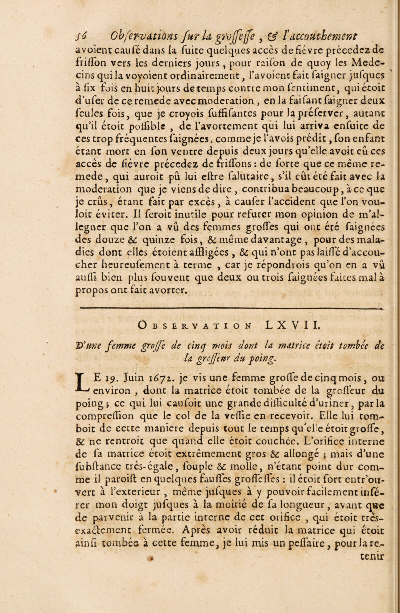 avoient caufé dans la fuite quelques accès de fièvre précédez de friffon vers les derniers jours, pour raifon de quoy les Méde¬ cins qui la voyoient ordinairement, l’avoient fait iaigner jufques à fix fois en huit jours de temps contre mon fentiment, qui étoit d’ufer de ce remede avec modération , en la fai fane faigner deux feules fois, que je eroyois fuffifantes pour lapréferver, autant qu'il étoit poi&ble , de l’avortement qui lui arriva enfuite de ces trop fréquences faignées, comme je l’avois prédit, fon enfant étant mort en fon ventre depuis deux jours qu’elle avoir eu ces accès de fièvre précédez de friflbns : de forte que ce même re¬ mede , qui auroic pu lui eftre falutaire, s’il eût été fait avec la modération que je viens de dire , contribua beaucoup, à ce que je crûs, étant fait par excès, à caufer i’accident que Ton vou¬ loir éviter. Il feroit inutile pour réfuter mon opinion de m’ai- léguer que l’on a vû des femmes grofies qui ont été faignées des douze èc quinze fois, &: même davantage , pour des mala¬ dies dont elles étoient affligées , & qui n’ont pas laide d’accou¬ cher heureufement à terme , car je répondrois qu’on en a vû auffi bien plus fou vent que deux ou trois faignées faites mal à propos ont fait avorter. Observation LXVII. D'une femme grojfe de cinq mois dont U matrice était tombée de ta grcjfenr du foing* LE i^. Juin 1671. je vis une femme groffe de cinq mois, ou environ , dont la matrice étoit tombée de la groflèur du poing i ce qui lui caufoit une grande difficulté d’uriner, parla compreflion que le col de la veffie en recevoir. Elle lui conr- boit de cette maniéré depuis tout le temps qu'el'e étoit groffe, & ne rentroit que quand elle étoit couchée. L’orifice interne de fa matrice étoit extrêmement gros ôz allongé ; mais d’une fubftance très-égale, fou pie ôz molle, n’étant point dur com¬ me il paroift en quelques fauffes grofTefles : il étoit fore entr’ou- vert à l’exterieur , même jufques à y pouvoir facilement infé¬ rer mon doigt jufques à la moitié de fa longueur, avant que de parvenir à la partie interne de cet orifice , qui étoit très- exaélement fermée. Après avoir réduit la matrice qui étoit ainfi tombée à cette femme, je lui mis un peffaire, pour lare- , tenir