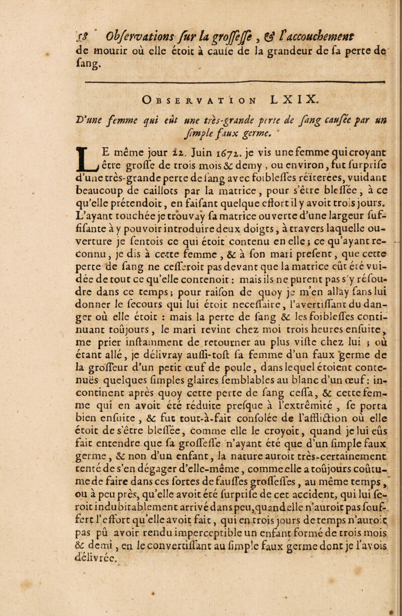 ’f S Obfeywdtïom fur h gYoffeffe , & taccouchement de mourir où elle ccoit à cauie de la grandeur de fa perte de fang. Observation LXIX. D'une femme qui eût une très-grande perte de fang caufte par un Jimple faux germe, LE même jour iz. Juin 1672,. je vis une femme qui croyant être grade de crois mois&demy , ou environ, fut furprife d’une très-grande perce de fang avec foibleffes réitérées, vuidant beaucoup de caillots par la matrice, pour s’être bleflee, à ce qu’elle précendoit, en faifanc quelque effort il y avoir trois jours. L’ayant touchée je trou vay fa matrice ouverte d’une largeur fuf- fifante à y pouvoir introduire deux doigts, à travers laquelle ou¬ verture je fentois ce qui écoit contenu en elle 5 ce qu’ayant re- - connu, je dis à cc*tte femme , 8c à fon mari prefent, que cette perte de fang ne ccfferoit pas devant que la matrice eûtétévui- dée détour ce qu’elle contenoit : mais ils ne purent pas s’y réfou¬ dre dans ce temps; pour raifon de quoy je m’en allay fans lui donner le fecours qui lui étoic neceffaire, Pavertiflant du dan¬ ger où elle écoit : mais la perte de fang 8c les foibleffes conti¬ nuant toujours, le mari revint chez moi trois heures enfuice, me prier inftamment de retourner au plus vifte chez lui 5 où étant allé, je délivray aufli-toft fa femme d’un faux germe de îa groffeur d’un petit œuf de poule, dans lequel étoient conte¬ nues quelques (impies glaires femblables au blanc d’un œuf : in¬ continent après quoy cette perte de fang ceffa, 8c cette fem¬ me qui en avoir été réduite prefque à l’extrémité , fe porta bien enfuice , 8c fut tout-à-fait confolée de Paffliétion où elle écoit de s’être bleffée, comme elle le croyoit, quand jeluieûs fait entendre que fa groffeffe n’ayant été que d’un (impie faux germe, 8c non d’un enfant, la nature auroit très-certainement tenté de s’en dégager d’elle-même, comme elle a toujours coutu¬ me de faire dans ces forces defauffes groffeffes, au même temps, ou à peu près, qu’elle avoit été furprife de cet accident, qui lui fe- roit indubitablement arrivé dans peu,quandelle n’auroit pas feuf- fert l’effort qu’elle avoit fait, qui en trois jours de temps n’auroit pas pu avoir rendu imperceptible un enfant formé de trois mois 8c demi, en leeonvertiffant au fimple faux germe dont je Pavois délivrée.