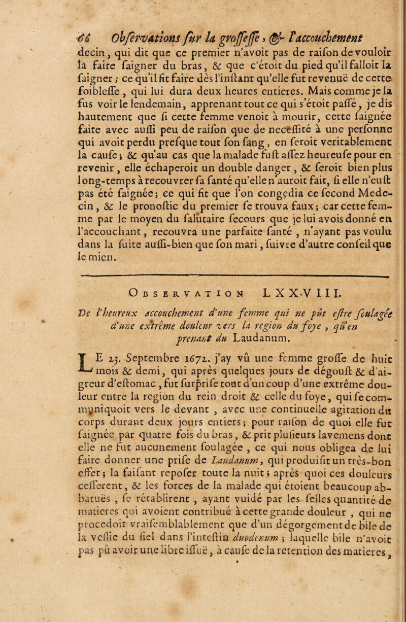 decin, qui die que ce premier n'avoir pas de raifon de vouloir la faire faigner du bras, 8c que c’écoic du pied qu’il falloir la, faigner; ce qu’il fit faire dès l’inftant qu’elle fut revenue decerte foiblefle , qui lui dura deux heures entières. Mais comme je la fus voir le lendemain, apprenant tout ce qui s’étoit pafie, je dis hautement que fi cette femme venoit à mourir, cette faignée faite avec auflî peu de raifon que de neceffité à une perfonne qui avoir perdu prefque tout Ion fang > en feroit véritablement la caufe; 8c qu’au cas que la malade fuft aflezheureufepour en revenir , elle échaperoit un double danger , 8C feroit bien plus long-temps à recouvrer fa fanté qu’elle n’auroit fait, fi elle nëuft pas été faignée; ce qui fit que l’on congédia ce fécond Méde¬ cin, &: le pronoftic du premier fe trouva faux; car cette fem¬ me par le moyen du falutaire fecours que je lui avois donné en l’accouchant, recouvra une parfaite fanté , n’ayant pas voulu dans la fuite aufli-bien que fon mari, fuivre d’autre confeilque le mien. Observation LX XV 111. De l'heureux accouchement d'une femme qui ne fut efire fouUgee d'une extrême douleur <iers la région du foye 7 qüen prenant du Laudanum. LE 23. Septembre 1671. j’ay vu une femme groffe de huit mois 8c demi, qui après quelques jours de dégouft 8c d’ai¬ greur d’eftomac, fut furprife tout d'un coup d’une extrême dou¬ leur entre la région du rein droit 8c celle du foye, quifecom- myniquoit vers le devant , avec une continuelle agitation dis corps durant deux jours entiers; pour raifon de quoi elle fut faignée par quatre fois du bras, 8e prit plufieurs lavemens donc elle ne fut aucunement foulagée , ce qui nous obligea de lui faire donner une prife de Laudanum, qui produisit un très-bon effet; la faifant repofer toute la nuit» après quoi ces douleurs ceflerent, 8c les forces de la malade qui étoient beaucoup ab- batuès , fe rétablirent , ayant vuidé par les feiles quantité de matières qui avoient contribué à cette grande douleur , qui ne procedoit vraifemblablement que d’un dégorgement de bile de la veille du fiel dans l’inteftin duodénum ; laquelle bile n’avoic pas pu avoir une libre ifTuë, à caufe de la rétention des matières , »