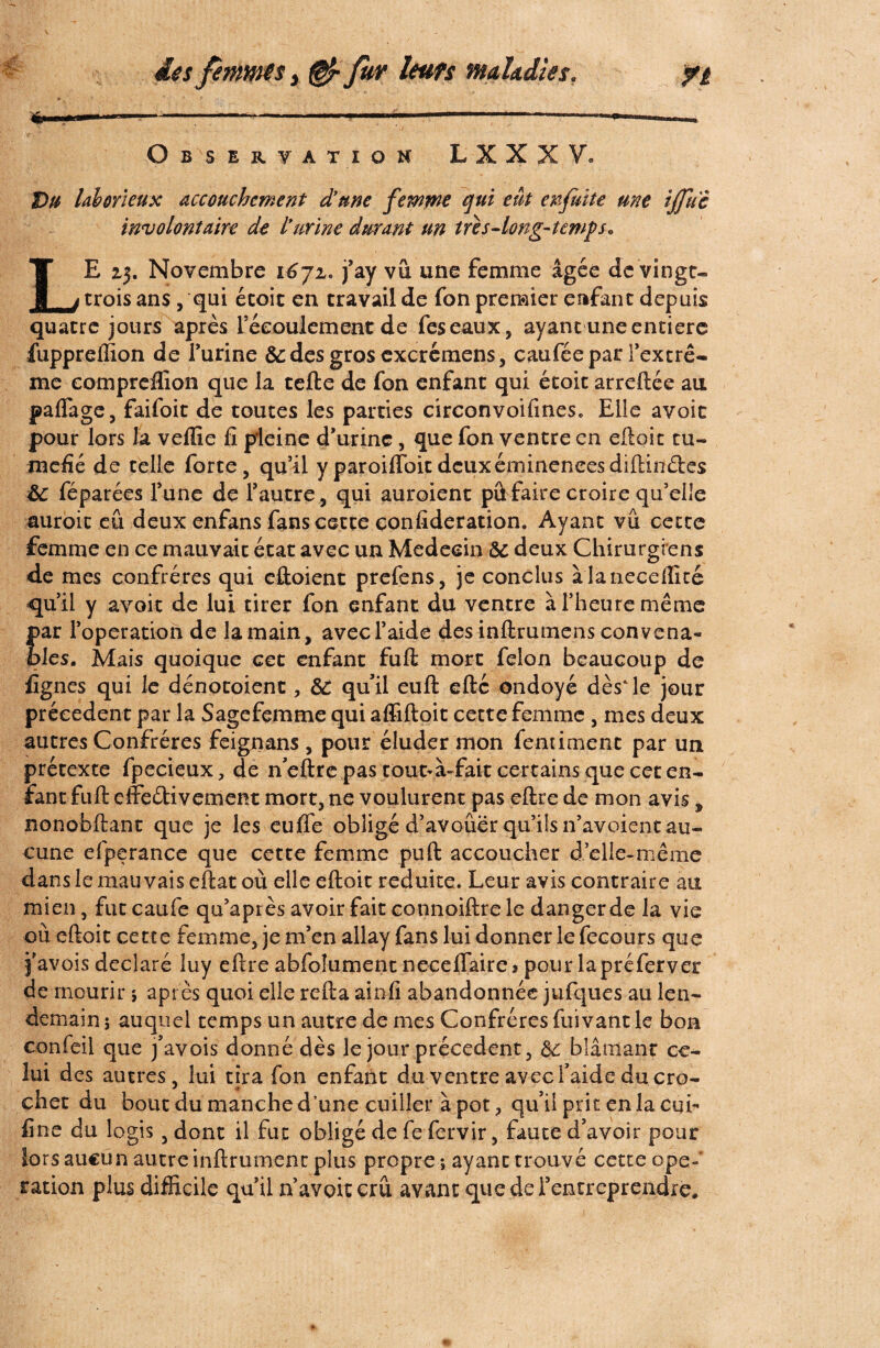 Observation LXXXV. Du laborieux accouchement d'une femme qui eut en fuite me ijfuc involontaire de I*urine durant un très-long-temps. LE zj. Novembre i6jz* j’ay vu une femme âgée de vingt-. trois ans, qui étoit en travail de fon premier enfant depuis quatre jours après Féeoulement de fes eaux, ayant une entière fuppreffion de l’urine & des gros cxcrémens, caufée par l’extrê¬ me eompreflion que la telle de fon enfant qui étoit arreftée au paflage, faifoic de toutes les parties circonvoifines. Elle avoic pour lors la veffie fi pleine d’urine , que fon ventre en elloit tu¬ méfié de telle forte, qu’il y paroiffoit deuxémineneesdiftinéles &: féparées l’une de l’autre, qui auroient pûfaire croire qu’elle auroit eu deux enfans fans cette confideration. Ayant vu cette femme en ce mauvait état avec un Médecin &c deux Chirurgiens de mes confrères qui eftoient prefens, je conclus àlaneceffité qu’il y avoir de lui tirer fon enfant du ventre à l’heure même par l’operation de la main, avec l’aide des inllrumens convena¬ bles. Mais quoique cet enfant fuit mort félon beaucoup de lignes qui le dénotoient, &: qu’il eull elle ondoyé dès‘le jour precedent par la Sagefemme qui affiftoit cette femme , mes deux autres Confrères feignans , pour éluder mon fentiment par un prétexte fpeciçux, de n’eftre pas tout^à-fait certains que cet en¬ fant fuit effeétivement mort, ne voulurent pas eftre de mon avis, nonobftant que je les euffe obligé d’avoûër qu’fis n’avoient au¬ cune efiperance que cette femme puft accoucher d’elle-même dans le mauvais eftat où elle eftoit réduite. Leur avis contraire au mien, fut caufe qu’après avoir fait eonnoiftre le danger de la vie ou eftoit cette femme, je m’en allay fans lui donner le fecours que j’avois déclaré luy eftre abfoîument neceflairej pour lapréferver de mourir ; après quoi elle relia ainfi abandonnée jufques au len¬ demain ; auquel temps un autre de mes Confrères fuivant le bon confeil que pavois donné dès le jour précèdent, &: biânianr ce¬ lui des autres, lui tira fon enfant du ventre avec f aide du cro¬ chet du bout du manche d’une cuiller à pot, qu’il prit en la cui- fine du logis, dont il fut obligé de fe fervir, faute d’avoir pour lors aucun autre inftrument plus propre ; ayant trouvé cette ope¬ ration plus difficile qu’il n’avoitcrû avant que de l’entreprendre.