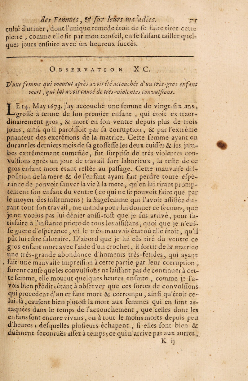 des Femmes, & fur lents ma 7a ils s, 7/ culte d’uriaer > donc l’unique reme'de écoic de fe faire tirer cette pierre , comme elle fie par mon confeil, en fe faifanc tailler quel- ques jours enfuite avec un heureux fuceès. Observation XC D'une femme qui mourut apres avoir été accouchée de un très-gros enfant mort j qui lui avoit causé de très-violentes convulflons* LE 14. May 1^73. j’ay accouché une femme de vingt-fix ans, grolfe à terme de fon premier enfant , qui écoic ex craor- dinairement gros , ôc mort en fon ventre depuis plus de trois jours 3 ainfi qu’il paroilfoit par fa corruption, &; par l'extrême puanteur des excrétions de la matrice. Cette femme ayant en durant les derniers mois de fa groffeffe les deux cuiffes &l les jam¬ bes extrêmement tuméfiée, fut furprife de très-violentes con- vulfions après un jour de travail fort laborieux , la telle de ce gros enfant mort étant reliée au pafiage3 Cette mauvaife dif- pofition de la mere & de l’enfant ayant fait perdre toute efpé- rance de pouvoir fa.uver la vie à la mere, qu’en lui tirant promp¬ tement fon enfant du ventre ( ce qui ne fe pouvoir faire que par Je moyen des inftrumens ) la Sag.efemme qui l’avoir affiliée do¬ rant tout fon travail, me manda pour lui donner ce fceours, que je ne voulus pas lui dénier auffi-toft que je fus arrivé, pour fa- tisfaire à Fmllance prière de tous les aflîilans, quoi que je neuf- fe guere d’efpérance, vu le très-mauvais état où elle étoit, qu’il pût lui eftre falütaire. D’abord que je lui eus tiré du ventre ce gros enfant mort avec l’aide d’un crochet, il fortix de la’ matrice une très-grande abondance d’humeurs crès-fetides, qui ayant fait une mauvatfe impreffion à cette partie par leur corruption y furent caufcqueles convulfiohs nelaiffant pas de continuer à cet- te femme, elle mourut quelques heures enfuite , comme je Fa- vois bien prédit jetant à obferver que ces fortes de convullïons qui procèdent d’un enfant mort & corrompu, ainfi qu’étoic ce- lui-là j caulènt bien plutoft la mort aux femmes qui en font at¬ taquées dans le temps de f accouchement , que celles dont les enians font encore vivans, ou à tout le moins morts depuis peu d’heures ; defquelles plufieurs éc h a peut , fi elles font bien & dûément fecourues affezà temps nce qui n’arrive pas aux autres , K ij