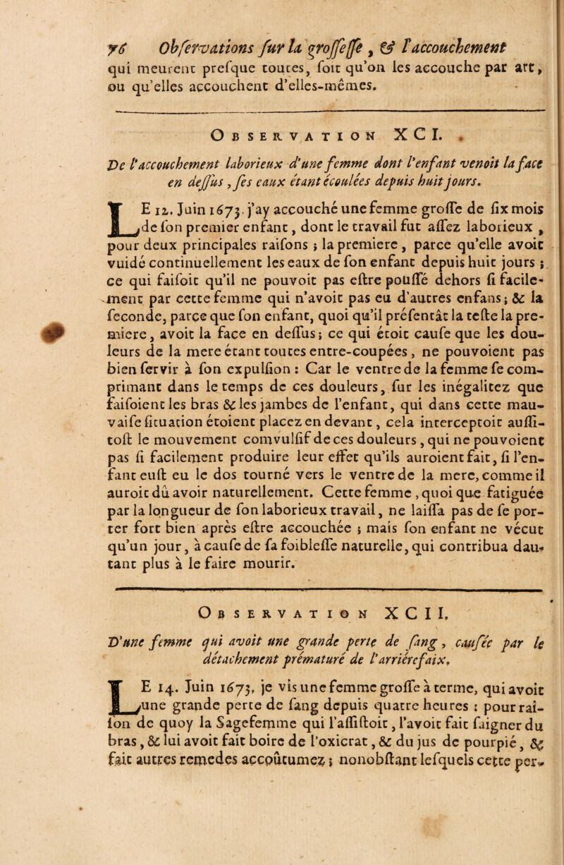 qui meurent prefque toutes, foit qu’on les accouche par art, ou quelles accouchent d’elles-mêmes. Observation XCI. * De l*accouchement laborieux d'une femme dont l'enfant venoit la face en de fus ,fes eaux étant écoulées depuis huit jours. Ÿ E 12,. Juin 16 j j j’ay accouché une femme greffe de fixmois P jde Ion premier enfant, dont le travail fut aflez laborieux , pour deux principales raifons j la première, parce qu’elle avoir vuidé continuellement les eaux de fon enfant depuis huit jours ; ce qui faifoit qu’il ne pouvoit pas eftre pouffe dehors fi facile¬ ment par eecce femme qui n’avoit pas eu d’autres enfans; &: la fécondé, parce que fon enfant, quoi qu’il préfentât la telle la pre¬ mière, avoit la face en délias ; ce qui étoit caufe que les dou¬ leurs de la mere étant toutes entre-coupées, ne pouvoient pas bien fer vir à fon expulfion : Car le ventre de la femme fe com¬ primant dans le temps de ces douleurs, fur les inégalitez que raifoiencles bras 6c les jambes de l’enfant, qui dans cette mau- vaife fituation étoient placez en devant, cela interceptoit aufii- toft le mouvement comvulfif de ces douleurs, qui ne pouvoient pas fi facilement produire leur effet qu’ils auroientfait, fi l’en¬ fant eull eu le dos tourné vers le ventre de la mere, comme il auroit du avoir naturellement. Cette femme , quoi que fatiguée par la longueur de fon laborieux travail, ne laifla pas de fe por¬ ter fort bien après eftre accouchée ; mais fon enfant ne vécut qu’un jour, à caufe de fafoibieffe naturelle, qui contribua dau* tant plus à le faire mourir. Observation X C II, \ D'une femme qui avoit une grande perte de fang, cauféç par le détachement prématuré de larriérefaix? LE 14. Juin 1(3 73, je vis une femme groffe à terme, qui avoit une grande perce de fang depuis quatre heures : pour rai- lon de quoy la Sagefemme qui l’afliftoit, l’avoic fait faigner du bras, 6c lui avoit fait boire de l’oxicrat, 6c du jus de pourpié, 6ç foie autres jremedes açcpucume^ $ nonobftant lefquels cecte per*