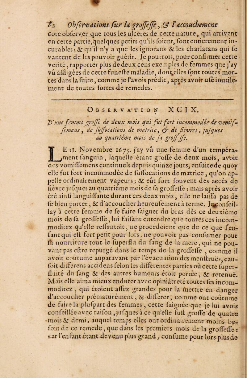 corcobferver que cous les ulcérés de cecce nature, qui arrivent en cecte partie,quelques petits qu’ils fuient, font entièrement in¬ curables ; de qu’il n’y a que les ignorans de les charlatans qui fe vantent de les pouvoir guérir. Je pourrois, pour confirmer cette vérité, rapporter plus de deux cens exemples de femmes que j’ay vu affligées de cette funefte maladie, dont#elles font toutes mor¬ tes d ans la fuite, comme je Yavois prédit, après avoir ufé inutile¬ ment de toutes fortes de remedes. Observation XCIX. Tf une femme greffe de deux mois qui fut fort incommodée de vom'f- femens , de fujfocations de matrice, ô1 de fièvres, jujques au quatrième mois de fa greffe[fie. E n. Novembre 1673. j’ay vu une femme d’un tempéra- jment fanguin , laquelle étant grofie de deux mois, avt>ic des vomiffemens continuels depuis quinze jours, enfuitede quoy elle fut fort incommodée de fuffocations de matrice, qu’on ap¬ pelle ordinairement vapeurs; de eût fort fouvent des accès de fièvre jufques au quatrième mois de fa groffeffe ; mais après avoir été ainfi languiffante durant ces deux mois , elle nelaüfa pas de fe bien porter , 8c d’accoucher heureufement à terme. J^onfeil- lay à cette femme de fe faire faigner du bras dès ce deuxième mois de fa groffeffe, lui faifant entendre que toutes ces incom- moditez qu’elle reffentoit, ne procedoient que de ce que l’en¬ fant qui eft fort petit pour lors, ne pouvoir pas confumer pour fa nourriture tout le fupeiflu du fang de la mere, qui ne pou¬ vant pas eftrc repurgé dans le temps de la groffeffe , comme il avoir coutume auparavant par l’évacuation des menftruës,cau- foit differens accidens félon les differentes parties où cette fuper- fluité du fang de des autres humeurs écoit portée, de retenue. Mais elle aima mieux endurer avec opiniâtreté toutes fes incom- moditez , qui étoient affez grandes pour la mettre en danger d’accoucher prématurément, de différer, comme ont coutume de faire la plufpartdes femmes , cette faignée que je lui avois eonfeillce avec raifon jufques à ce qu’elle fuit groffe de quatre mois de demi* auquel temps elles ont ordinairement moins be- foinde ce remede, que dans les premiers mois delà groffeffe s car l’enfant étant devenu plus grand, confume pour lors plus de