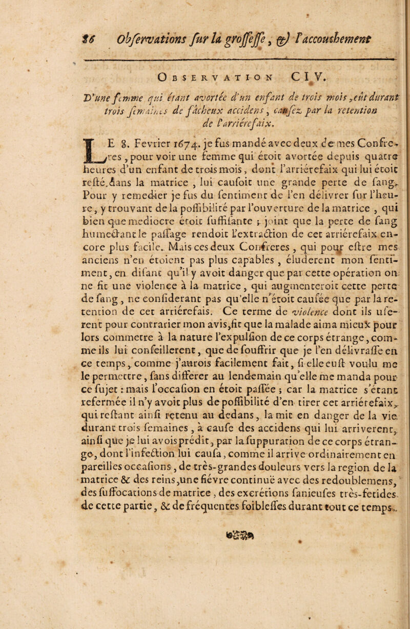 tâ Objerwâtions fur h gyojfepe > ft) Faccomhement Observation CIV. D’une femme qui étant avortée d’un enfant de trois mois 7eut durant trois ft maint s de fâcheux accidens 3 eau fez, par la rétention de t’ar/iérefaix. LE g. Février 1674. je fus mandé avec deux de aies Confire* rcs 3 pour voir une femme qui écoic avortée depuis quatre heures d'un enfant de trois mois, dont l’arrirétefaix qui lui écoic refté..dans la matrice , lui caufoit une grande perte de fan g* Pour y remedier je fus du fendaient de l’en délivrer fur l’heu¬ re 3 y trouvant de la poffibilité par l’ouverture de la matrice , qui bien que médiocre éfoit fu Allante -r joint que ia perte de fang hu méfiant le paffage rendoit L’extraétion de cet arriérefaix. en¬ core plus facile. Maïs ces deux Confrères , qui pour eftre mes anciens n’en étoienc pas plus capables , éludèrent mon fen ri¬ ment, en difant qu’il y avoir danger que par cette opération on ne fit une violence à la matrice, qui augmenteroit cette perte de fang 3 ne eoniiderant pas qu’elle n’étoit eau fée que par la ré¬ tention de cet arriérefais. Ce terme de violence donc ils ufe- rent pour contrarier mon avis,fit que la malade aima mieux pour lors commetre à la nature l’expulfîon de ce corps étrange 5 com¬ me ils lui confeillerenc, que de fouffrir que je fen délivraffe en ce temps 5 comme j’aurois facilement fait, fi elle eu ft voulu me le permettre, fans différer au lendemain qu elle me manda pour ce fujet : mais l’occafion en étoit paffée ; car la matrice s'étanc refermée il n’y avoir plus de poffibilité d’en tirer eet arriérefaix^ quireftant ainfi retenu au dedans, lamie en danger de la vie. durant trois femairies , à caufe des accidens qui lui arrivèrent, ainfi que je lui avois prédit, par la fuppuration de ce corps étran¬ ge, dont finfeétion lui caufa, comme il arrive ordinairement en pareilles oceafions 3 de très-grandes douleurs vers la région de la matrice 6c des reins ,u-ne fièvre continue avec des redoublemens, des fuffocations de matrice , des excrétions lanieufes très-fetides. de cette partie, 8c de fréquentes foibleffes durant tout ce tempSo.