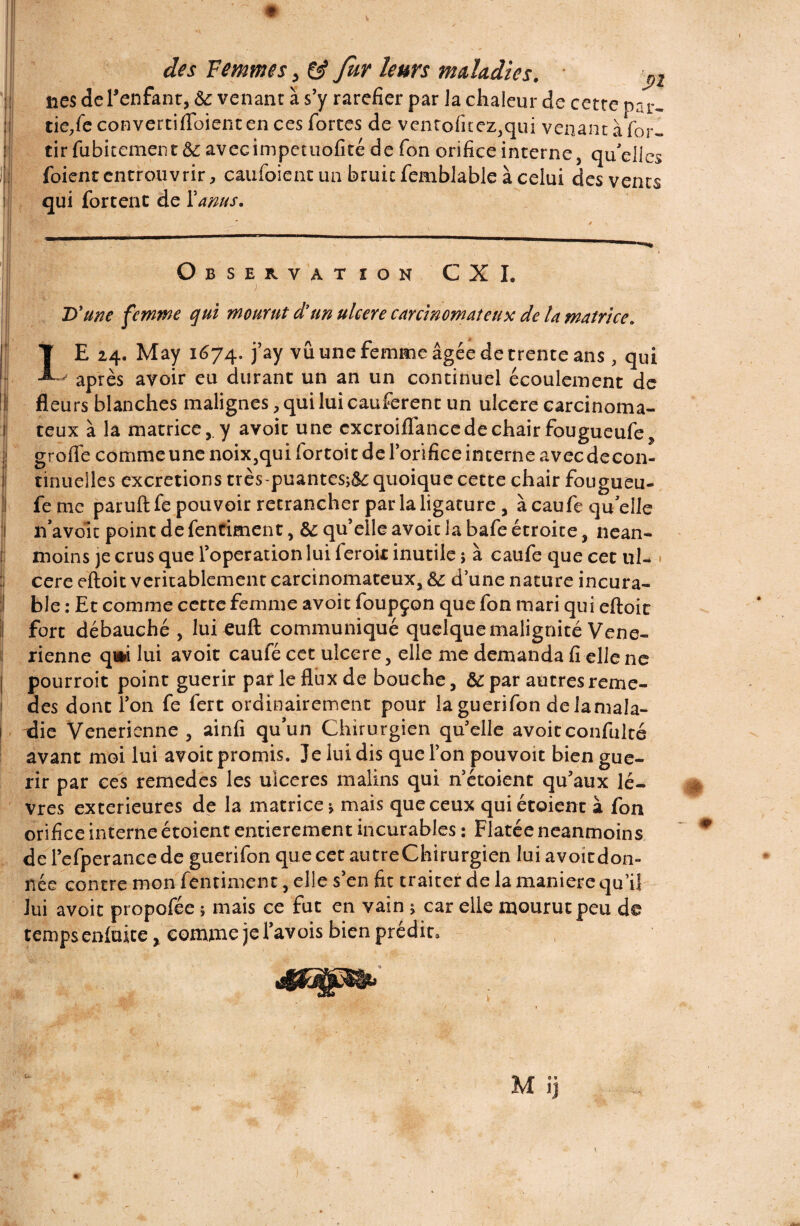 nés deTenfant, & venant à s’y raréfier par la chaleur de cette pru- tie/e convertifiToiencen ces fortes de venrofitez,qui venant à (br- tirfubitement&avecimpetuofité de fon orifice interne, qu’elles foient entrouvrir, caufoient un bruic femblable à celui des vents qui fortent de Y anus. Observation CXI. D'une femme qui mourut d'un ulcéré carcinomateux de la matrice* Il • f\ r+ * IE 24. May 1674. j’ay vu une femme âgée de trente ans , qui ^ après avoir eu durant un an un continuel écoulement de Il fleurs blanches malignes, qui lui cauferent un ulcéré carcinoma- r teux à la matrice, y avoir une cxcroiflance de chair fougueufe, grofle comme une noix,qui fortoit de l’orifice interne avecdecon- ! tinuelles excrétions très-puantes;&i quoique cette chair fougueu- !l fe me paruft fe pouvoir retrancher par la ligature, à caufe qu elle j n’avoit point de fentiment, &: qu’elle avoir la bafe étroite, nean- (i moins je crus que l’operation lui feroit inutile ; à caufe que cet ul¬ céré eftoit véritablement carcinomateux, & d’une nature incura¬ ble : Et comme cette femme avoir foupçon que fon mari qui eftoit I fort débauché , lui euft communiqué quelque malignité Véné¬ rienne q»i lui avoit caufé cet ulcéré, elle me demanda fi elle ne pourroit point guérir par le flux de bouche, & par autresreme- des dont l’on fe fert ordinairement pour la guerifon de Jamala- xlie Venerienne , ainfi qu’un Chirurgien qu’elle avoit confulté avant moi lui avoit promis. Je lui dis que l’on pouvoit bien gué¬ rir par ces remedes les uiceres malins qui n’étoient qu’aux lè¬ vres extérieures de la matrice* mais que ceux qui étaient à fon orifice interne étoient entièrement incurables : Flatée neanmoins de l’efperancede guerifon que cet autre Chirurgien lui avoit don¬ née contre mon fentiment, elle s’en fit traiter de la maniéré qu’il lui avoit propofée ; mais ce fut en vain * car elle mourut peu de temps eniuite, comme je l’avois bien prédit.