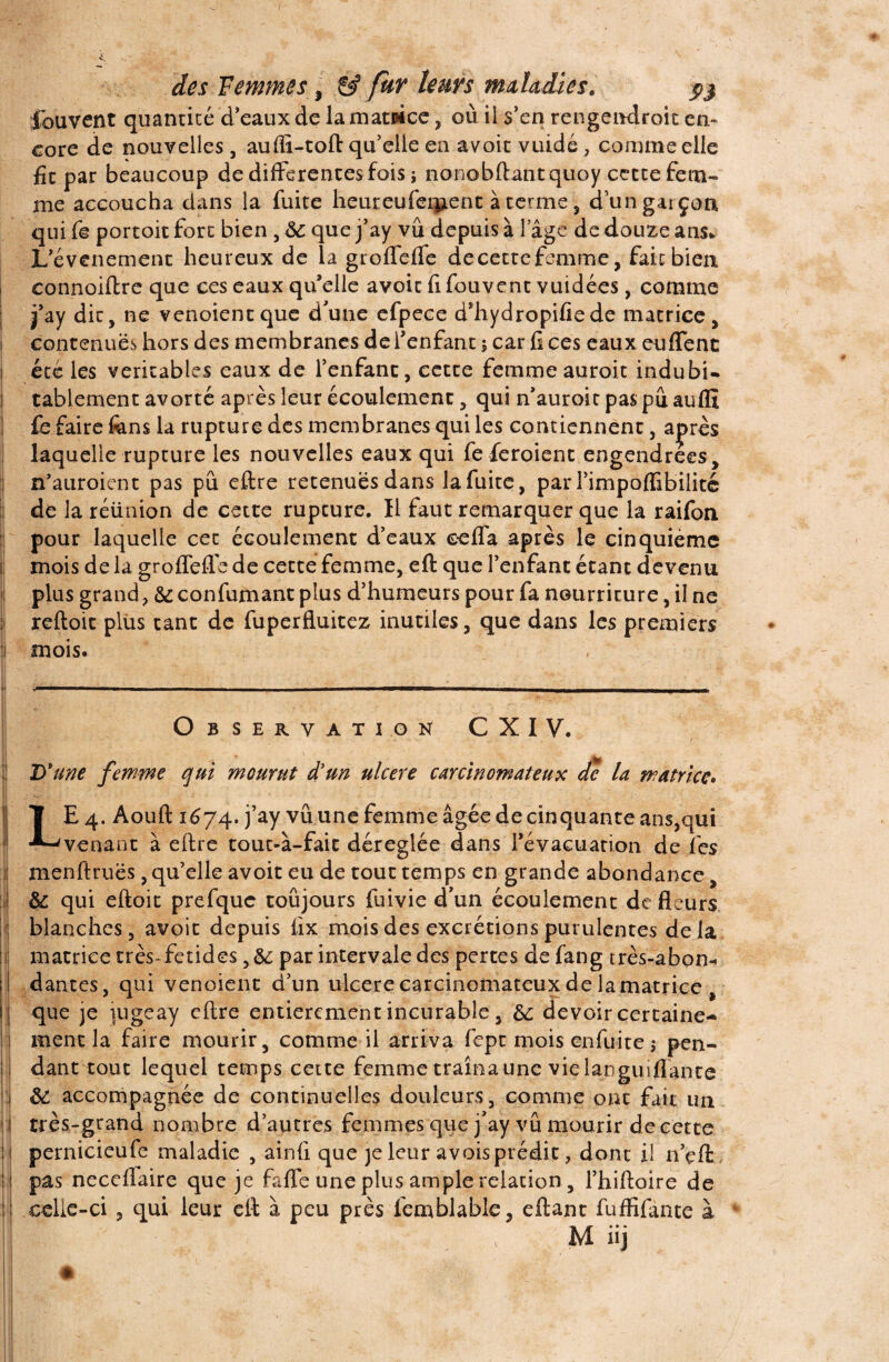 fouvent quantité d’eaux de lamamce, où il s’en rengendroit en¬ core de nouvelles, aufiï-toft qu’elle en avoit vuidé, comme elle fit par beaucoup de differentes fois ; nonobftantquoy cette fem¬ me accoucha dans la fuite heuteufeipent à terme , d’un garçon qui fe portoit fort bien , ôc que j’ay vu depuis à l’âge de douze ans* L'événement heureux de la groffeffe decettefemme, fait bien connoiftre que ces eaux quelle avoit fi fouvent vuidées, comme j j’ay dit, ne venoient que d'une efpece d’hydropifiede matrice , contenues hors des membranes de l’enfant 5 car fi ces eaux euffene été les véritables eaux de l’enfant, cette femme auroit indubi- 1 tablement avorté après leur écoulement, qui n’auroit pas pu auflï i fè faire fcns la rupture des membranes qui les contiennent, a^rès laquelle rupture les nouvelles eaux qui fe feroient engendrées , n’auroient pas pu eftre retenues dans la fuite, par l’impoffibilitc de la réünion de cette rupture. Il faut remarquer que la raifon pour laquelle cet écoulement d’eaux eeffa après le cinquième mois de la groffefle de cette femme, eft que l’enfant étant devenu plus grand, &: confirmant plus d’humeurs pour fa nourriture, il ne : reftoit plus tant de fuperfluitez inutiles, que dans les premiers i mois. y 1 1 i1 l 1 ■uni—t. 1 i» ' 1 1 ■ -i •■nn II III CT TTI fl —wmwii www————p— Observation C XI V. D'une femme qui mourut d'un ulcéré carcinomateux de la matrice. LE 4. Aouft 1674. j’ay vu une femme âgée de cinquante ans,qui venant à eftre tout-à-fait déréglée dans l’évacuation de fies ] menftruës, qu’elle avoit eu de tout temps en grande abondance, ! & qui eftoit prefquc toujours fuivie d'un écoulement de fleurs blanches, avoit depuis fix mois des excrétions purulentes delà matrice très~fetides,&: par intervale des pertes de fang très-abon* I dant.es, qui venoient d’un ulcéré carcinomateux de la matrice , que je jugeay eftre entièrement incurable, &: devoir certaine¬ ment la faire mourir, comme il arriva fept mois enfuite $ pen¬ dant tout lequel temps cette femme traîna une vklanguiflante i &: accompagnée de continuelles douleurs, comme ont fait un 11 très-grand nombre d’autres femmes que j'ay vu mourir de cette ; | pernicieufe maladie , ainfi que je leur avoisprédit, dont il n’çffc 1 pas neceffaire que je faffe une plus ample relation , l’hiftoire de I celle-ci , qui leur eft à peu près femblable, eftant fuffifante à , m üj