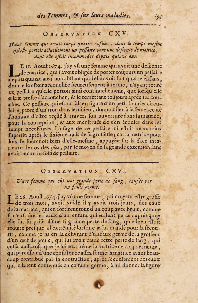 Observation C X V. c . î - - 1 . ' ^ \ * *■ . ■ D'une femme qui avoit conçu quatre enfans , dans le temps me [me quelle port oit actuellement un pejfaire pour une de fiente de matrice» dont elle ejloit incommodée depuis quinze ans. TT E ii. Aouft 1674. j’ay vû une femme qui avoir une defeente l.de matrice , qui l’avoit obligée de porter toujours un peflaire depuis quinze ans ; nonobftant quoi elle avoit fait quatre enfans , dont elle eftoir accouchée lieureufement à terme , n’ayant retiré ce peffaire qu’elle portoit ainfi continuellement, que lorfqu’elle eftoit prefte d’accoucher, 8c le remettant toujours après fes cou- 1 ches. Ce peflaire qui eftoit fait en figure d’un petit bourlet circu« Jaire, perce dun trou dans le milieu , donnoit lieu à la femenee de l’homme d’eftre reçue à travers fon ouverture dans la matrice, pour la conception , 8c aux menftruës de s’en écouler dans les temps neceflaires. L’ufage de ce peflaire lui eftoit neanmoins fuperflu après le fixiémemois defagroflefle; car la matrice pour lors fe foûtenoit bien d’elle-mefme , appuyée fur la face inté¬ rieure des os des ifles, par le moyen de fa grande extenfion fans avoir aucun befoin de peflaire. Observation CXVL D’uae femme qui eût une grande perte de fang 3 eau fée par un faux germe. . ~ ■ ». T Ei£. Aouft 1674. j’ay vû une femme, qui croyant eftregrofle •L'de trois mois, avoit vuidé il y avoit trois jours, des eaux de la matrice, qui en fortirent tout d’un coup avec bruit, comme : fi c’euft été les eaux d’un enfant qui euffent percé; après quoy elle fut furprife d’une fi grande perte de fang, qu’elle en eftoit réduite prefque à l’extrémité lorfque je fus mandé pour la fecou- rir , comme je fis en la délivrant d’un faux germe de la grofleur d’un œuf de poule, qui lui avoit caufé cette perte de fang , qui cefla aufli-toft que je lui eus tiré de la matrice ce corps étrange, qui paroiffoit d’une confidence affez fermera matrice ayant beau¬ coup contribué par fa contraction, après l’écoulement des eaux qui eftoient contenues en ce faux germe, à lui donner la figure