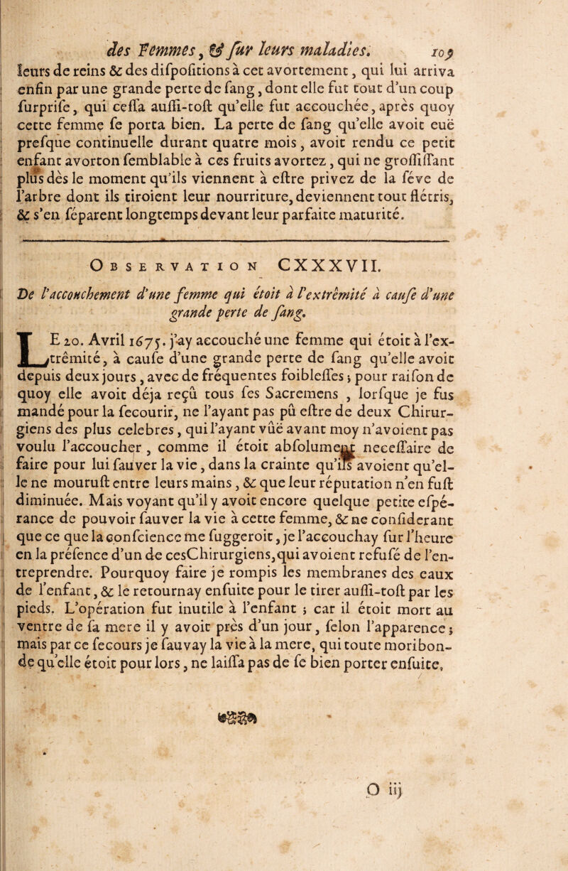 leurs de reins ôc des difpofitions à cet avortement , qui lui arriva enfin par une grande perte de fang, dont elle fat coût d'un coup furprife, qui ceffa aufli-toft qu’elle fut accouchée, après quoy cette femme fe porta bien. La perte de fang qu’elle avoic eue prefque continuelle durant quatre mois, avoir rendu ce petit enfant avorton femblable à ces fruits avortez, qui ne grofliffant plus dès le moment qu’ils viennent à eftre privez de la fève de l’arbre dont ils tiroient leur nourriture, deviennent tout flétris^ & s'en féparent longtemps devant leur parfaite maturité. ..... . ' / Observation CXXXVIL De l accouchement dune femme qui et oit a l'extrémité a caufe d'une grande perte de fang. LE 20. Avril 1675. VàY accouché une femme qui étoit à l’ex¬ trémité, à caufe d’une grande perte de fang qu’elle avoic depuis deux jours, avec de fréquentes foiblelfes -, pour raifonde quoy elle avoit déjà reçu tous fes Sacremens , lorfque je fus mandé pour la fecourir, ne l’ayant pas pu eftre de deux Chirur¬ giens des plus célébrés, qui l’ayant vue avant moy n’avoient pas voulu l’accoucher , comme il étoit abfolumenx neceffaire de faire pour lui fauver la vie, dans la crainte qu’ils avoient qu’el¬ le ne mouruft entre leurs mains, 6c que leur réputation n en fuft diminuée. Mais voyant qu’il y avoit encore quelque petite efpé- rance de pouvoir fauver la vie à cette femme, &: ne conflderant que ce que la confcienee me fuggeroit, je l’aceouchay fur l’heure en la préfence d’un de cesChirurgiens,qui avoient refufé de l’en¬ treprendre. Pour quoy faire je rompis les membranes des eaux de l’enfant, & le retournay enfuite pour le tirer aufli-toft par les pieds. L’opération fut inutile à l’enfant j car il étoit mort au ventre de fa mere il y avoit près d’un jour, félon l’apparence; mais par ce fecours je fauvay la vie à la mere, qui toute moribon¬ de qu elle étoit pour lors, ne laifta pas de fe bien porter enfuite.