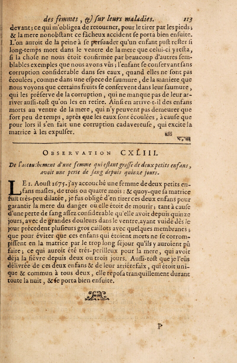 devant i ce qui m'obligea de retourner, pour le tirer par les pieds j & la mere nonobftant ce fâcheux accident fe porta bien enfuite. L’on auroic de la peine à fe perfuader qu’un enfant puft refter fi long-temps mort dans le ventre de la mere que celui-ci y refta, fi la chofe ne nous étoit confirmée par beaucoup d’autres fera- blables exemples que nous avons vus ; l’enfant fe ccnfervantfaes corruption confiderable dans fes eaux, quand elles ne font pas écoulées, comme dans une efpecede faumure , de la maniéré que nous voyons que certains fruits fe confervent dans leur faumure, qui les préferve de la corruption , qui ne manque pas de leur ar¬ river aufli-toft qu’on les en retire. Ainfi en arrive-t-il des enfans morts au ventre de la mere, qui n’y peuvent pas demeurer que fort peu de temps, après que les eaux,font écoulées , à caufe que pour lors il s’en fait une corruption cadavereufe, qui excite la 1 matrice à les expulfer. Observation C X LIIL De /’accouchement d’une femme qui ejiant greffe de deux petits enfans , avoit une perte de fang depuis quinze jours* LE i. Aoufl: j’ay accouché une femme de deux petits en» fans malles, de trois ou quatre mois : 5c quoy-que fa matrice I fuit très-peu dilatée, je fus obligé d’en tirer ces deux enfant pour garantir la mere du danger où elle étoit de mourir 5 tant à caufe d’une perte de fang affez confiderable qu’elle avoir depuis quinze jours, avec de grandes douleurs dans le ventre,ayant vuidédès Je | jour precedent plufieurs gros caillots avec quelques membranes * que pour éviter que ces enfans qui croient morts ne fecorrom- piffent en la matrice par le trop long féjour qu’ils y auroienr pû faire i ce qui auroit été très-périlleux pour la mere, qui avoit déjà la fièvre depuis deux ou trois jours. Aulïi-toft que je l’eus délivrée de ces deux enfans 5l de leur arriére faix , qui étoit uni¬ que & commun à tous deux, elle repofa tranquillement durant toute la nuit y 6c fe porta bien enfuite*