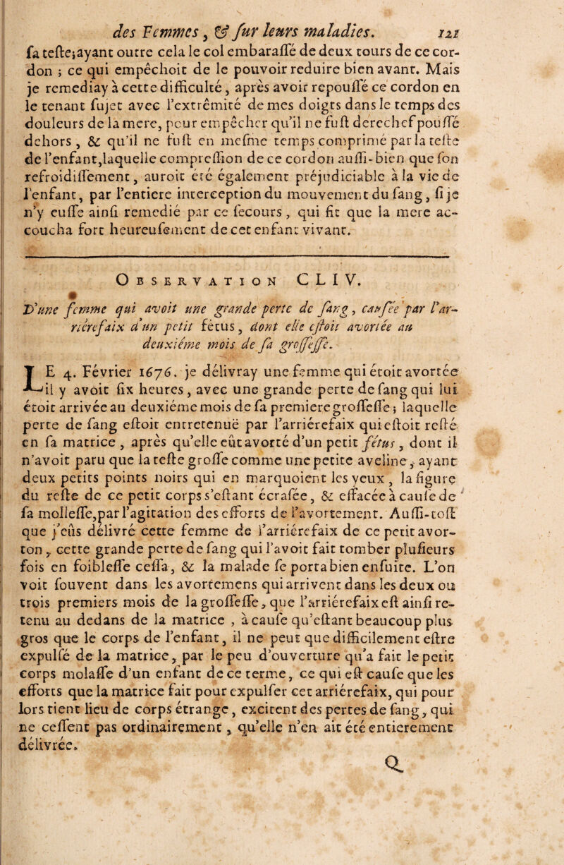 fa tefteiayant outre cela le col embarafle de deux tours de ce cor¬ don ; ce qui empêchoit de le pouvoir réduire bien avant. Mais je rernediay \ cette difficulté, après avoir repoufle ce cordon en le tenant fujet avec rextrêmité de mes doigts dans le temps des douleurs de la mcre, peur empêcher qu'il ne fufl derechef pou /Te dehors. Se qu’il ne fuit en mefme temps comprimé par la celte de l'enfant,laquelle compreffion de ce cordon auffi-bien que fon refroidiffetnent, auroit été également préjudiciable à la vie de l'enfant, par l'entiere interception du mouvement du fang, fi je n'y euffe ainfi remédié par ce feconrs, qui fit que la mere ac- coucha fort heureufement de cet enfant vivant. Observation CLIV. • ; ; D'une femme qui avoit une grande perte de fang, eau fée par l'ar- rterefaix dé un petit fétus , dont elle cftoit avortée au deuxieme mois de fa groffeffet T E 4. Février 1676. je délivray une femme qui étoit avortée 'il y avoir fix heures, avec une grande perte de fang qui lui écoit arrivée au deuxieme mois de fa première groffefife ; laquelle perte de fang eftoit enrrerenuë par l'arriérefaix quiefloit reftè en fa matrice, après qu'elle eût avorté d’un petit fétus, dont il n’avoit paru que la telle groffe comme une petite aveline , ayant: deux petits points noirs qui en marquoient les yeux , la figure du relie de ce petit corps s'ellant écrafée, Se effacée à caufe de 11 fa molleffe,par l'agitation des efforts de l'avortement. Auffi-tofl que j'eus délivré cette femme de l’arriérefaix de ce petit avor¬ ton , cette grande perte de fang qui l’a voit fait tomber pîufieurs fois en foiblefle ceffa, Sc la malade fe porta bien enfuite. L'on voit fouvent dans les avortemens qui arrivent dans les deux ou crois premiers mois de la groffelfe> que l'arriérefaixell ainfi re¬ tenu au dedans de la matrice , à caufe qu’ellant beaucoup plus gros que le corps de l'enfant , il ne peut que difficilement ellre expulfé de la matrice, par le peu d'ouverture qu'a fait le petit corps molalTe d’un enfant de ce terme, ce qui ell caufe que les efforts que la matrice fait pour expulfer cet arriérefaix, qui pour lors tient lieu de corps étrange, excitent des pertes de fang, qui ne ceffenc pas ordinairement, qu'elle n'en ait été entièrement délivrée.