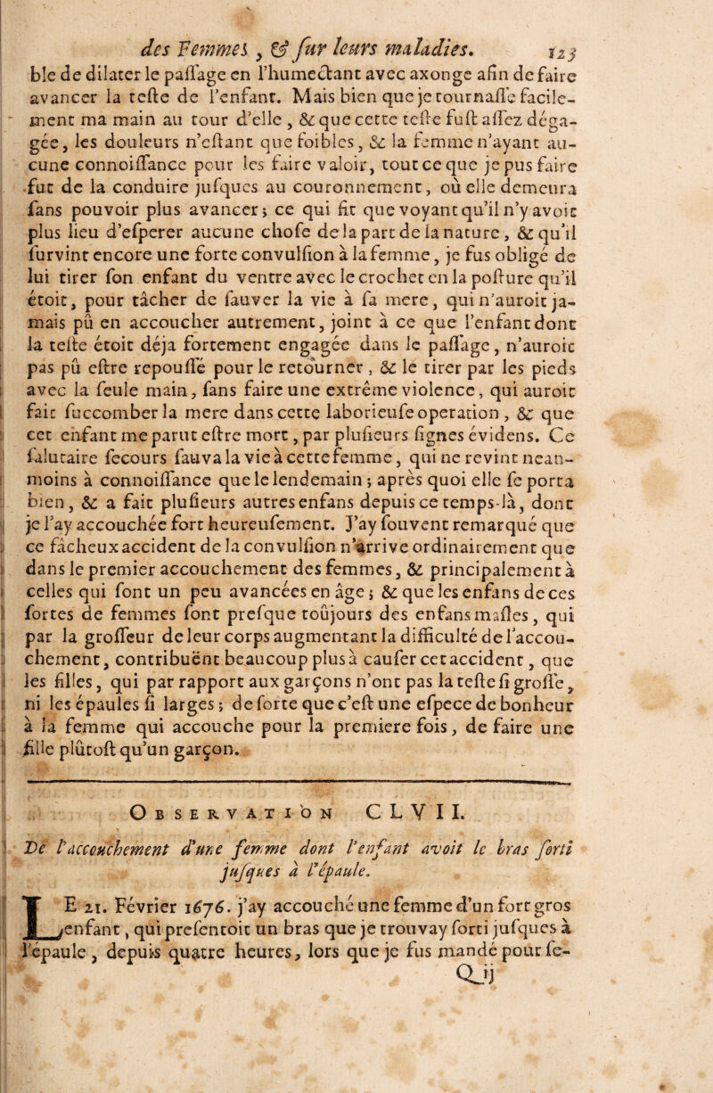 ble de dilater le paflage en l’humectant avec axonge afin de faire avancer la tefte de l’enfant. Mais bien que je cournafle facile- - ment ma main au tour d’elle 5 6c que cette telle fuft allez déga¬ gée, les douleurs n’eftant quefoiblcs, 6c la femme n’ayant au¬ cune connoifiance pour les faire valoir, toucceque je pus faire fut de la conduire jufques au couronnement, où elle demeura fans pouvoir plus avancer; ce qui fit que voyant qu’il n’y avoir plus lieu d’efperer aucune chofe de la part de la nature, & qu'il furvint encore une forte convulfion à la femme y je fus obligé de lui tirer fon enfant du ventre avec le crochet en la pofture qu’il étoic, pour tâcher de iauver la vie à fa mere, qui n’auroit ja¬ mais pu en accoucher autrement 3 joint à ce que l’enfant donc la telle étoit déjà fortement engagée dans le padage, n’auroic pas pu eftre repou fié pour le retourner , 6c le tirer par les pieds avec la feule main, fans faire une extrême violence, qui auroic fait fuccomberla mere dans cette laborieufe operation, 6c que cet enfant me parut eftre mort, par pîufieurs fignes évidens. Ce falucaire fecours fauvala vieàcettefemme, qui ne revint nean¬ moins à connoifiance que le lendemain ; après quoi elle fe porta bien, 6c a fait pîufieurs autres enfans depuis ce temps-là, donc je fay accouchée fort heureufement. J’ay fouvent remarqué que ce fâcheux accident de la convulfion n’arrive ordinairement que dans le premier accouchement des femmes, 6c principalement à celles qui font un peu avancées en âge ; & que les enfans de ces fortes de femmes font prefque toujours des enfansmafles, qui I par la grofleur de leur corps augmentant la difficulté de l'accou¬ chement, contribuent beaucoup plus à caufer cet accident, que les filles, qui par rapport aux garçons n’ont pas la tefte fi grofié^ ni les épaules fi larges; de forte que c’eft une efpece de bonheur à la femme qui accouche pour la première fois, défaire une jille plûroft qu’un garçon. O B S ERVÀTION C L V I L \ » * . - , ! De Vaccouchement d'une fewme dont l'enfant avoit le bras fortî jufques à répaule. I Y E ii. Février i6j6. j’ay accouché une femme d’un fort gros : JL/enfant, qui prefentoit un bras que je trouvay forci jufques à l'épaule, depuis quatre heures, lors que je fus mandé pour fe- Qjj