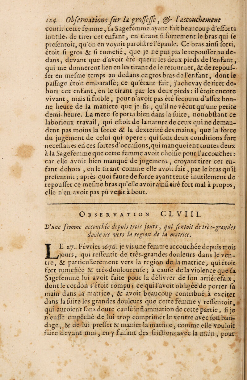 n+ Obfervdtions fur U groffejfe , (&r F accouchement courir cecte femme, la Sagefemme ayant fait beaucoup d’efforts inutiles de tirer cet enfant, en tirant fi fortement le bras qui fe prefentoit, qu’on en voyait paroiftre i’epaulc. Ce bras ainfi forci, étoit fi gros 6c fi tuméfié, que je ne pus pas le repouffer au de¬ dans, devant que d’avoir été quérir les deux pieds del’enfant, qui me donnèrent lieu en les tirant de le retourner, 6i de repouf-, fer en rnefme temps au dedans ce gros bras de l’enfant, dont le partage étoit cmbaraflfé; ce qu’étant fait, j’achevay de tirer de¬ hors eec enfant, en le tirant par les deux pieds: il était encore vivant, mais fi foible, pour n’avoir pas été fecouru d’aflez bon¬ ne heure de la maniéré que je fis , qu’il ne vécut qu’une petite demi-heure. Lamere fe porta bien dans la fuite, nonobftant ce laborieux travail, qui eftoitdç la nature de ceux qui ne deman¬ dent pas moins la force 6C la dextérité des mains, que la force du jugement de celui qui opéré-, qui font deux conditions fore necertaires en ces fortes d’occafîons,qui manquoient toutes deux à la Sagefemme que cette femme avoir choifie pour l’accoucher : car elle avoic bien manqué de jugement, croyant tirer cet en¬ fant dehors , en le cirant comme elle avoic fait, par le bras qu’il prefentoit ; après quoi faute de force ayant tenté inutilement de repoufler ce mefme bras qu’elle avoirainfi tiré fort mal à propos, elle n’en avoic pas pu vegirà bour. Observation CLVIII. D'une femme accouchée depuis trois jours, qui font oit de tu s-grande s douleurs vers la région de la matrice. LE 17. Février 1^76^. je vis une femme accouchée depuis crois ; jours, qui refleurit de très-grandes douleurs dans le ven¬ tre, 6c particulièrement vers la région de la matrice, qui étoit fort tuméfiée 6c très-douloureufe j à caufe delà violence que fa Sagefemme lui avoic faire pour la délivrer de fon arriérefaix, dont le cordon s’étoit rompu * ce qui l’avoit obligée de porter fa main dans la matrice, 6c avoic beaucoup contribué à exciter dans la fuite les grandes douleurs que cette femme y reflencoit, . qui auroient fans douce caufé inflammation de cecte partie, fi je neufle empêché de lui trop comprimer le ventre avec fon ban^ dage, & de lui prefler 6c manier la matrice, comme elle vouloir faire devant moi, .en y fartant des fri étions avec la main , pour