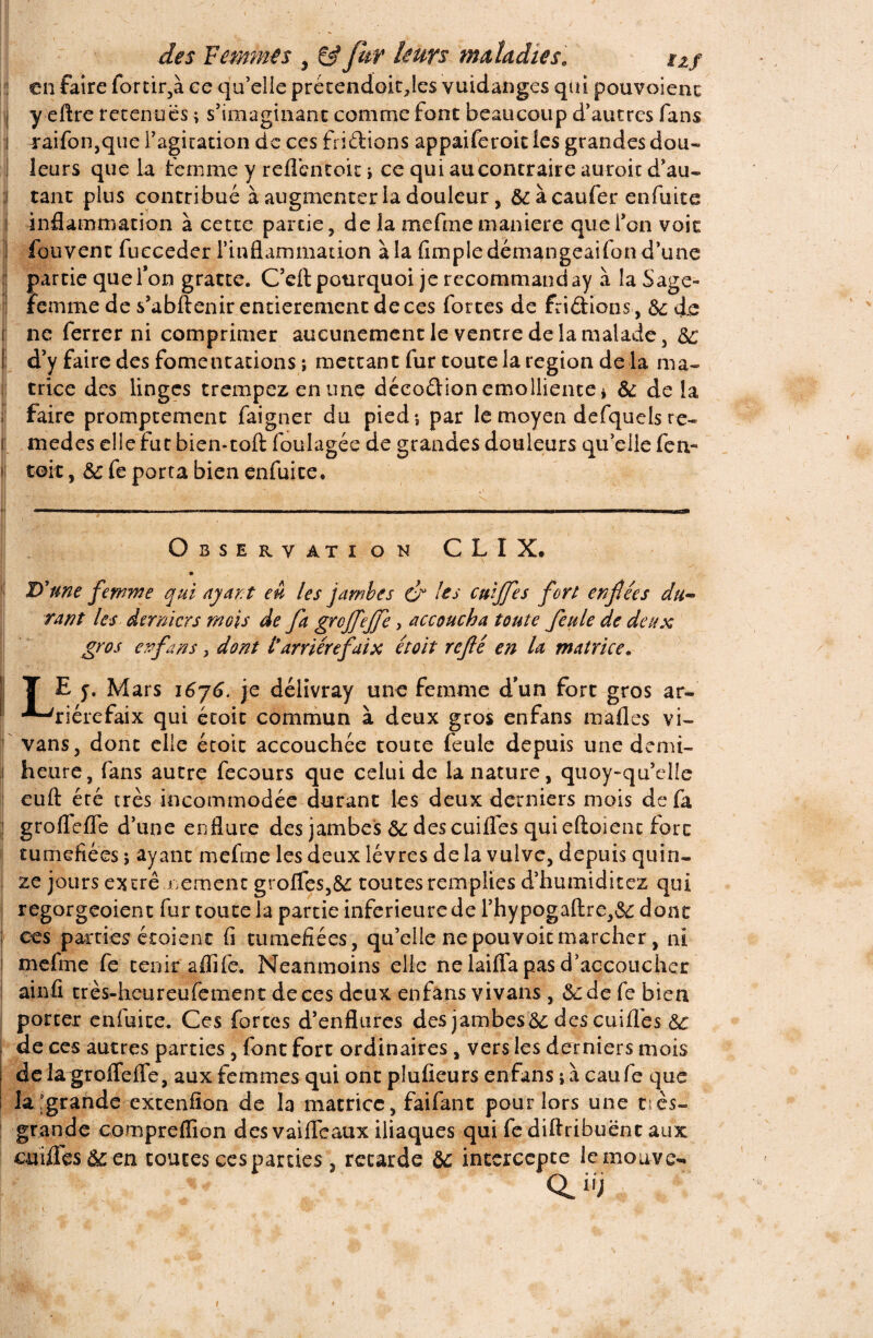 en faire for tir,à ce qu’elle prétendoitfles vuidanges qüi pouvoienc i y eftre retenues ; s’imaginant comme font beaucoup d’autres fans raifon,que l’agitation de ces fri étions appaiferoit les grandes dou¬ leurs que la femme y reflentoit i ce qui au contraire auroit d’au¬ tant plus contribué à augmenter la douleur, & àcaufer enfuite inflammation à cette parcie , de la mefme maniéré que l’on voit fouvent fucceder l’inflammation à la (impie démangeaifon d’une partie que l’on gratte. C’eft pourquoi je recommanday à la Sage- femme de s’abftenir entièrement de ces fortes de frétions, &; de ne ferrer ni comprimer aucunement le ventre de la malade , SC d’y faire des fomentations ; mettant fur toute la région de la ma¬ trice des linges trempez en une déco&ion emolliente* * &; delà faire promptement faigner du pied; par le moyen defquels re« r medes elle fut bien*toft foulagée de grandes douleurs quelle fen- toit, ■& fe porta bien enfuite. I • •. ■. • ' ' f . •, • * Observation CLIX. * ; d: 'une femme qui ayant eu les jambes (ér les cuijfes fort enflées du~ rant les derniers mois de fa groffeffe, accoucha toute feule de deux gros enfans, dont t arriére faix étoit rcflé en la matrice. T E j. Mars i6j6. je délivray une femme d’un fort gros ar- ■*-'riérefaix qui étoit commun à deux gros enfans mafles vi- vans, dont elle étoit accouchée toute feule depuis une demi- heure, fans autre fecours que celui de la nature, quoy-qu’elle euft été très incommodée durant les deux derniers mois de fa groflefle d’une enflure des jambes Sc des cuifles qui eftoient fore tuméfiées ; ayant mefme les deux lèvres de la vulve, depuis quin¬ ze jours excrê.cernent greffes,& toutes remplies d’humiditez qui regorgeoient fur toute la partie inferieure de l’hypogaftre,&: dont ; ces parties étaient (i tuméfiées, qu’elle ne pouvoir marcher, ni mefme fe tenir aflife. Neanmoins elle ne laifla pas d’accoucher ! ainfi très-heureufement de ces deux enfans vivants , Sc de fe bien | porter enfuite. Ces fortes d’enflures des jambes&; des cuifles Sc de ces autres parties , font fort ordinaires, vers les derniers mois de la groflefle, aux femmes qui ont plufieurs enfans ; à eau fe que la,'grande extenflon de la matrice, faifant pour lors une très- grande compreflïon des vaifleaux iliaques qui fe diftribuënt aux cuifles Sc en toutes ces parties , retarde Sc intercepte lemonve**