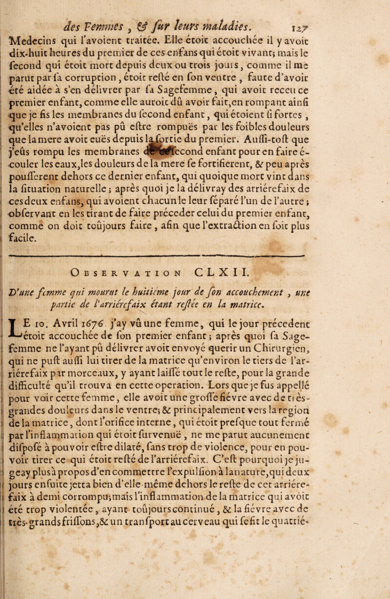 Médecins qui l’avoient traitée. Elle étoit accouchée il y avoit dix-huit heures du premier de ces enfans qui étoit vivant* mais le fécond qui étoit mort depuis deux ou trois jouis, comme il me parut par fa corruption , étoit refté en fon ventre , faute d’avoir ! été aidée à s’en délivrer par fa Sagefemme, qui avoit receuce premier enfant, comme elle auroit dû avoir fait,en rompant ainfi que je fis les membranes du fécond enfant, qui étoient fi fortes , quVlles navoient pas pu eftre rompues par lesfoibîesdouleurs que la mere avoit eues depuis l^fortie du premier. Auffi-toft que j’eûs rompu les membranes dr%#fecond enfant pour en faire é- : couler les eaux,les douleurs de la mere fe fortifièrent, peu après pouffèrent dehors ce dernier enfant, qui quoique mort vint dans ij la fituation naturelle ; après quoi je la délivray des arriérefaix de i ces deux enfans, qui avoient chacun le leur féparé l’un de l’autre ; obfervant en les tirant de faire précéder celui du premier enfant, comme on doit toujours faire, afin que l’extraétion en foit plus facile. Observation CLXII. 1 D'une femme qui mourut le huitième jour de fon Accouchement , une partie de l’arriérefaix étant refée en la matrice„ LE ig. Avril 1676. j’ay vu une femme, qui le jour precedent étoit accouchée de fon premier enfant; après quoi fa Sage- femme ne l’ayant pu délivrer avoit envoyé quérir un Chirurgien^ qui ne puft auffi lui tirer de la matrice qu’environ le tiers de far» riérefaix par morceaux, y ayant laiffé tout le refte, pour la grande difficulté qu’il trouva en cette operation. Lors que je fus appelle pour voir cette femme, elle avoit une groffe fièvre aveedenès- grandes douleurs dans le ventre; &: principalement vers la région ; de la matrice, dont l’orifice interne, qui étoit prefque tout fermé par l’inflammation qui étoit furvenuë , ne me parut aucunement difpofé à pouvoir eftre dilaté, fans trop de violence, pour en pou- 1 voir tirer ce qui étoit refté de l’arriérefaïx. C’eft pourquoi je ju- !*J geayplusàproposd’en commettrel’cxpulfionàlanature,quideux li jours enfuite jetta bien d’clle-même dehors le refte de cet arriére- i l faix à demi corrompu;tnais l’inflammation de la matrice qui avoit 1 i été trop violentée , ayant coûjourscontinué , hi la fièvre avec de ; très-grandsfriffons,&:un tranfporcaucerveauquifefidequacué-