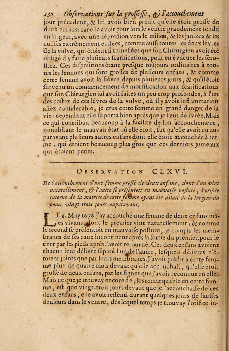 ijo Obfervavions fur la gvojpjfe, pt) l'accouchement jour precedent, &; lui avois bien prédic qu’elle étoit grofle de deux en fan s: car elle avoir pour lors le ventre grandement tendu en largeur, avec une dépreflion vers le milieu, 6c les jambes 6c les cuiffes extrêmement enflées, comme aulîi toutes les deux lèvres delà vulve, quiétoient fi tuméfiées que fon Chirurgien avoir été obligé d’y faire plufieurs fcarifications, pour en évacuer les féro- fitez. Ces difpofitions étant prefque toujours ordinaires à tou¬ tes les femmes qui font grofles de plufieurs enfans ; 6c comme cette femme avoit la fièvre depuis plufieurs jours , 6c qu’il étoic furvenu un commencement de mortification aux fcarifications que fon Chirurgien lui avoir faites un peu trop profondes, à l’un des collez de ces lèvres de la vulve, où il y avoit inflammation aflez confiderable, je crus cette femme en grand danger de la vie ; cependant elle fe porta bien après que je l’eus délivrée.Mais ce qui contribua beaucoup à la facilité de fon accouchement, nonobllant le mauvais état où elle étoit, fut qu’elle avoit eu au¬ paravant plufieurs autres enfans dont elle étoit accouchée à ter¬ me , qui étoient beaucoup plus gros que ces derniers jumeaux qui croient petits. Observation C L X V I, De Vaccouchement d'une femme grojfe de deux enfans, dont l'un vint naturellement, & Vautre fe préfentoit en mauvaife pojlure, V orifice interne de U matrice de cette fMme ayant été dilaté de la largeur du pouce vingt'trois jours auparavant. LE 6. May i6j6.j’ay accouché une femme de deux enfans mâ¬ les vivans ,^ont le premier vint naturellement; 6c comme le iecond fe préfentoit en mauvaife pofture, je rompis les mem-- branes de fes eaux incontinent après la fortie du premier,pour le tirer par les pieds après F avoir retourné. Ces deux enfans av oient chacun leur délivre féparé l’umde l’autre, lefqueis délivres n’é- toient joints que par leurs membranes.J’avois prédit à cette fem¬ me plus de quatre mois devant qu elle accouchait, qu’elleétoic grofle de deux enfans, parles fignes que j’avois reconnus en elle. Mais ce que je trouvay encore de plus remarquable en cette fem¬ me , eft que vingt-trois jours devant que je Faccouchafle de ces deux enfans, elle avoit reflenti durant quelques jours de faufles douleurs dans le ventre, dès lequel temps je trouvay l’orifice ia-