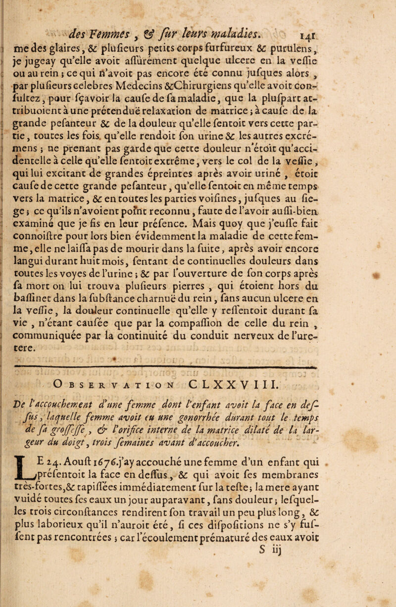 me des glaires, de plufieurs petits corps furfureux de purulens, je jugeay qu’elle avoir aflurément quelque ulcéré en la veflie ou au rein ; ce qui ri’avoit pas encore été connu jufques alors , par plufieurs célébrés Médecins ^Chirurgiens qu’elle avoir con- iultez, pour fçavoir la caufe de fa maladie, que la plufpartat- tribuoient à une prétendue relaxation de matrice j à caufe de la grande pefanteur de de la douleur quelle fentoit vers cette par¬ tie, toutes les fois, qu’elle rendoit fon urine de les autres excré- mens ; ne prenant pas garde que cette douleur n’étoit qu’acci¬ dentelle à celle quelle fentoit extrême, vers le col de la vefiîe, qui lui excitant de grandes épreintes après avoir uriné , étoit caufe de cette grande pefanteur, qu’elle fentoit en même temps vers la matrice, de en toutes les parties voifines, jufques au fie- ge i ce qu’ils n’avoient point reconnu, faute de l’avoir aufli-bien examiné que je fis en leur préfence. Mais quoy que j’eulfe fait connoiflre pour lors bien évidemment la maladie de cette fem¬ me , elle ne lailfa pas de mourir dans la fuite, après avoir encore langui durant huit mois, fentant de continuelles douleurs dans toutes les voyes de l’urine ; de par l’ouverture de fon corps après fa mort on lui trouva plufieurs pierres , qui étoient hors du baffinet dans la fubftance charnue du rein, fans aucun ulcéré en la velfie, la douleur continuelle qu’elle y rdTentoit durant fa vie , n’étant caufée que par la compaffion de celle du rein , communiquée par la continuité du conduit nerveux de l’ure- il tere. - ■ O BSERVATION CL XXVIII. De iaccouchement dune femme dont l’enfant avoit la face en dejl* fus, laquelle femme avoit eu une gonorrhée durant tout le temps de fa groffejfe y & l'orifice interne de la matrice dilaté de la lar¬ geur du doigt, trois femaines avant d’accoucher. LE 24. Aouft if yf.j’ay accouché une femme d’un enfant qui préfentoit la face en defïus, de qui avoit fes membranes très-fortestapifiées immédiatement fur la telle j lamere ayant vuidé toutes fes eaux un jour auparavant, fans douleur ; Iefquel- 1 es trois circonftanees rendirent fon travail un peu plus long, de plus laborieux qu’il 11’auroit été, fi ces difpofitions ne s’y fuf-