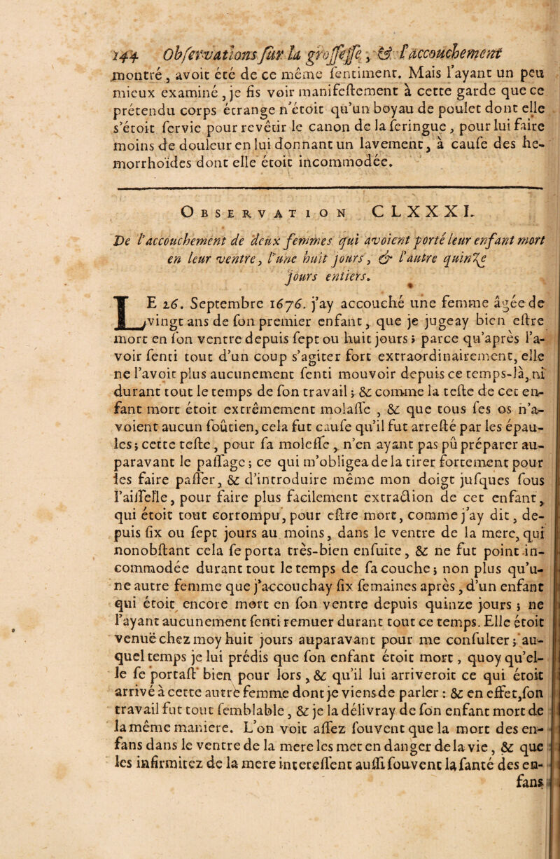 montré , avoir été de ce même fentiment. Mais 1 ayant un peu mieux examiné , je fis voir manuellement à cette garde que ce prétendu corps écrange n’étoit qu’un boyau de poulet dont elle s’étoit fervie pour revêtir le canon de laferingue , pour lui faire moins de douleur en lui donnant un lavement, à caufe des lie- morrho'ides dont elle étoit incommodée. Observation CLXXXL De taccouchement de 'deux femmes qui avoient porté leur enfant mort en leur ventre > tune huit jours, & t autre quini{e jours entiers. LE 16. Septembre i6y6. j’ay accouché une femme âgée de vingt ans de fon premier enfantque je jugeay bien eftre mort en fon ventre depuis fept ou huit jours > parce qu’après l’a¬ voir fenti tout d’un coup s’agiter forE extraordinairement, elle ne l’avoit plus aucunement fenti mouvoir depuis ce temps-là, ni durant tout le temps de fon travail ; 6c comme la telle de cet en¬ fant mort étoit extrêmement molaffe , 6c que tous fes os n’a- voient aucun foûtien, cela fut caufe qu’il fut arrefté par les épau¬ les; cette telle, pour fa molelfe ,. n’en ayant pas pu préparer au¬ paravant le paflage; ce qui m’obligea de la tirer fortement pour les faire palier, 6c d’introduire même mon doigt jufques fous Fai lie fie, pour faire plus facilement extradion de cet enfant, qui étoit tout corrompu, pour eftre mort, comme j’ay dit, de¬ puis fix ou fept jours au moins, dans le ventre de la mere, qui nonobllant cela fe porta très-bien enfuïte, 6c ne fut point in¬ commodée durant tout le temps de fa couche; non plus qu’u¬ ne autre femme que j’accouchay fix femaines après, d’un enfant j: qui étoit encore mort en Ion ventre depuis quinze jours ; ne l’ayant aucunement fenti remuer durant tout ce temps. Elle étoit jl venue chez moy huit jours auparavant pour me confulter f au¬ quel temps je lui prédis que fon enfant étoit mort > quoy qu’el- ! le fe portail' bier\ pour lors, 6c qu’il lui arriveroit ce qui étoit arrivé à cette autre femme dont je viensde parler : 6c en e£Fet,fon | travail fut tout femblable, & je la délivray de fon enfant mort de [ la même manière. L’on voit alfez fouventquela mort des en- I fans dans le ventre de la mere les met en danger de la vie, 6c que les infirmitez de la mere interelfenc aulfifouvenc lafanté des en- fan» il