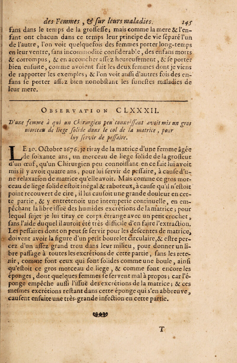 fans dans le temps de la groffeffei mais comme la rnere 6c l’en¬ fant ont chacun dans ce temps leur principe de vie féparé l’un de l’autre 5 l’on voit quelquefois des femmes porter long-temps en leur ventre, fans incommodité confderable, des enfans morts 6c corrompus, 81 en accoucher a fiez hcurcufrment , de fe porter bien enfuite, comme avoient fait les deux femmes dont je viens de rapporter les exemples * 6c Ton voit aufîî d’autres fois des en- fans fe porter allez bien nonobflanc les funeftes maladies de leur mere. Observ ati o n CLXXXIL D'une femme à qui un Chirurgien peu ccnnoijjant avoit mis un gros - morceau de liege foiïde dans Le col de la matrice , pour luy fervir de pejjaire. LE 20. Oétobre 1^76. je tiray de la matrice d’une femme âgée de foixante ans, un morceau de liege foîidedelagrolléur d’un œuf, qu’un Chirurgien peu connoillant encefaicluiavoit mis ii y avoir quatre ans, pour lui fervir de peffaire, à caufe d’u¬ ne relaxation de matrice quelle avoir. Mais comme ce gros mor¬ ceau de liege foiideeftoitinégal 6c raboteux, à caufe qu’il rfeftoic point recouvert de cire, il lui eau foit une grande douleur en cet¬ te partie, 6c y entretenait une intempérie continuelle, en em¬ pêchant lalibreiüuë des humides excrétions delamatrice ; pour lequel fujet je lui tiray ce corps étrange avec un petit crochet * fans l’aide duquel ilauroit été très-difficile d’en faire l’extraélion. Les peffaires dont on peut fe fervir pour les defeentes de matrice^ doivent avoir la figure d’un petit bourelet circulaire,^ eftre per¬ cez d’un affez grand trou dans leur milieu, pour donner un li¬ bre paffage à toutes les excrétions de cette partie, fans les rete¬ nir, comme font ceux qui fontfoiides comme une boule, ainfi qu’eftoit ce gros morceau de liege , 6c comme font encore les éponges, donc quelques femmes fe fervent mal à propos ; car fe- ponge empêche auffi l’ilfue des excrétions de la matrice j 6c ces mefines excrétions reftant dans cette éponge qui s’en abbreuve^ caufent enfuiceune très-grande infeélion en cette partie*