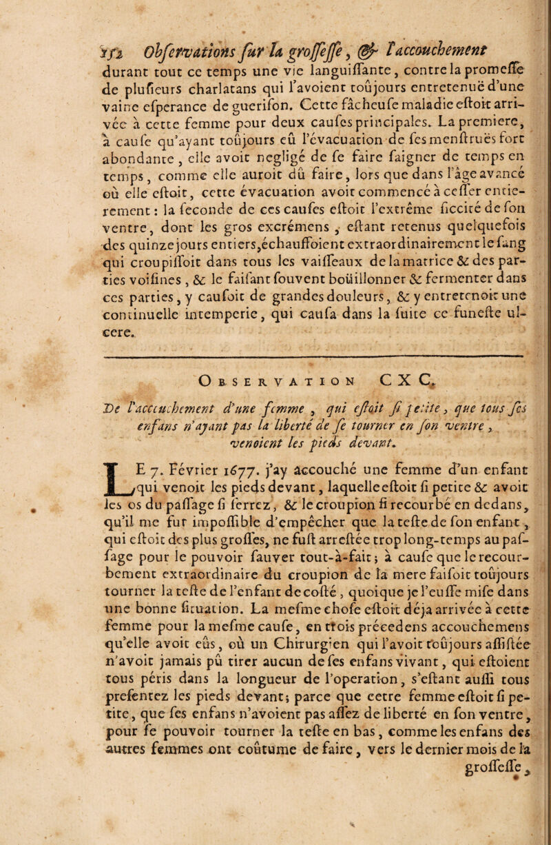 durant tout ce temps une vie languiflante, contre la promefïe de plusieurs charlatans qui l’avoienc toujours entretenue d’une vaine efperance de guerifon. Cette fâcheufe maladie eftoit arri¬ vée à cette femme pour deux caufcs principales. La première, a caufe qu’ayant toujours eu l’évacuation de fes m en fl ru es fort abondante , elle avoit négligé de fe faire faigner de temps en temps, comme elle auroit dû faire, lors que dans Page avancé où elle eftoit, cette évacuation avoit commencé à cefler entiè¬ rement : la fécondé de ces caufes eftoit l’extrême ficcitédefon ventre, dont les gros excrémens , eftant retenus quelquefois des quinze jours entiers,échauffoienc extraordinairement le fung qui croupilToit dans tous les v ai fléaux de la matrice 5c des par¬ ties voifines , &: le faifant fouvent bouillonner & fermenter dans ccs parties, y caufoit de grandes douleurs, My entretenait une- continu elle intempérie, qui eau fa dans la fuite ce funefte ul¬ céré. Observation CX C, De l'dcccuchement d'une femme , qui cjloit fi petite > que ions fes enfans n ayant pas la liberté de fe tourner en fon ventre > vendent les pieds devant* J. :* ' ; I ^ ' ‘‘ S  ï Ç ’ LE 7. Février 1677. j’ay accouché une femme d’un enfant qui venoic les pieds devant, laquelleeftoit fi petite & avoic les os du paflage fi ferrez, &: le croupion fi recourbé en dedans, qu’il me fur impofiable d’empêcher que la tefte.de fon enfant, qui eftoit des plus grofles, ne fuft arreftée trop long-temps au paf- fage pour le pouvoir fauver tout-à»fait; à caufe que le recour- bement extraordinaire du croupion de la mere faifoit toujours tourner la tefte de l’enfant decofté, quoique je l’eufife mife dans une bonne fituation. La mefmeehofe eftoit déjà arrivée à cette femme pour lamefmecaufe, en tîoisprécedens accouchemens qu’elle avoir eus, où un Chirurgien quil’avoit toujours affiftée n’avoit jamais pu tirer aucun de fes enfans vivant, quieftoient tous péris dans la longueur de l’operation , s’eftant aufli tous prefentez les pieds devant; parce que cetre femme eftoit fi pe¬ tite , que fes enfans n’àvoient pas aflez de liberté en fon ventre, pour fe pouvoir tourner la tefte en bas, comme les enfans des autres femmes ont coutume défaire, vers le dernier mois de la groflefle ^ * 1 \  • «L • ••• '• X