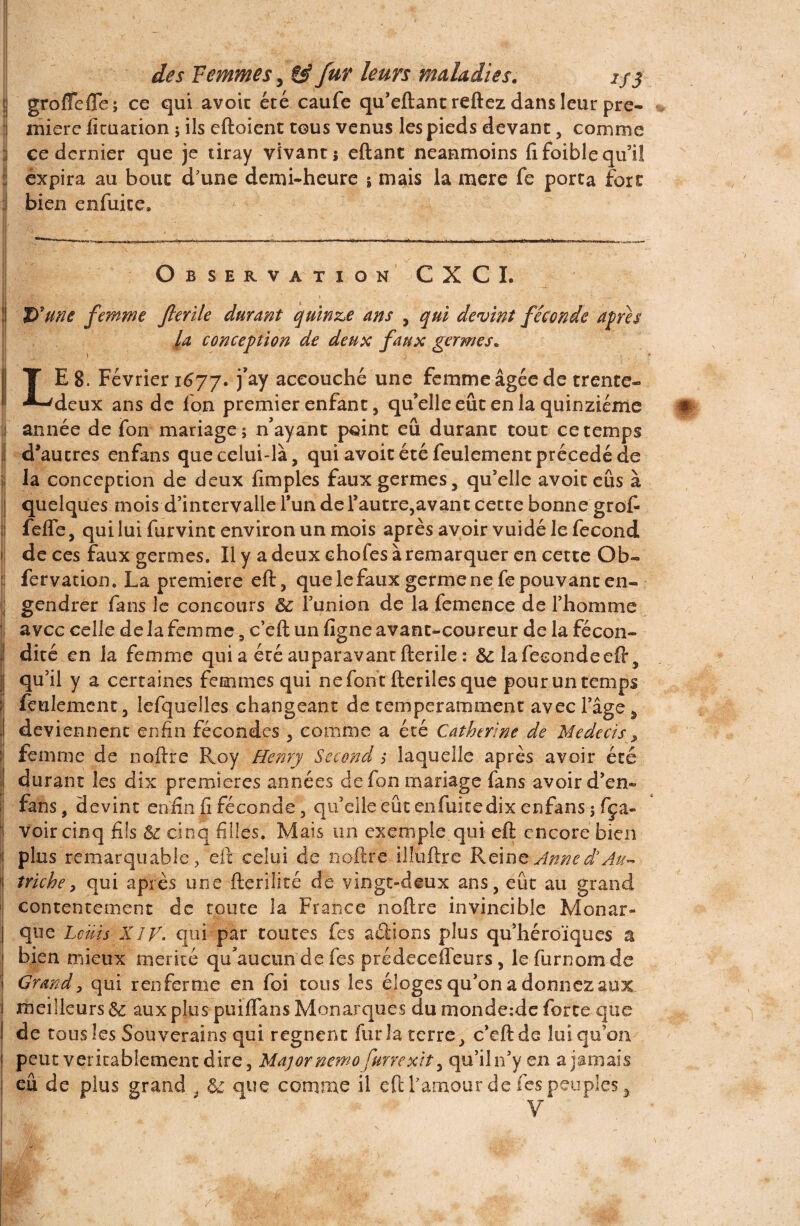 | groflTefle; ce qui avoic été caufe qu’eftant reftez dans leur pre¬ mière fituation ; ils eftoient tous venus les pieds devant, comme i ce dernier que je tiray vivant; eftant neanmoins fifoiblequ’iî expira au bout d'une demi-heure ; mais la mere fe porta fort bien enfuite* Observation CXCI. D'une femme flerile durant quinze ans , qui devint féconde apres la conception de deux faux germes* j TES. Février 1677. j’ay accouché une femme âgée de trente- -^deux ans de fon premier enfant, qu’elle eût en la quinziéme # 1 année de fon mariage; n’ayant point eu durant tout ce temps d’autres enfans que celui-là, qui avoit été feulement précédé de la conception de deux fimples faux germes, qu’elle avoit eûs à quelques mois d’intervalle l’un de l’autre,avant cette bonne grof { feffe, qui lui furvint environ un mois après avoir vuidé le fécond » de ces faux germes. Il y a deux chofes à remarquer en cette Ob- : fervation. La première eft, que le faux germe ne fe pouvant en- ; gendrer fans le concours &: l’union de la femence de l’homme avec celle de la femme, c’eft un figne avant-coureur de la fécon¬ dité en la femme quia écé auparavant fterile: Sc la fécondé eft, qu’il y a certaines femmes qui ne font fteriles que pour un temps feulement, lefquelles changeant de temperamment avec l’âge ÿ deviennent enfin fécondes , comme a été Catherine de Medecis, ïj femme de noftre Roy Henry Second s laquelle après avoir été I durant les dix premières années de fon mariage fans avoir d’en- | fans, devint enfin fi féconde, qu’elle eût en fui te dix enfans ; fça- ' voir cinq fils & cinq filles. Mais un exemple.qui eft encore bien 1 plus remarquable, eft celui de noftre illuftre Reine Anne d’Au- 1 triche, qui après une fterilité de vingt-deux ans, eût au grand contentement de toute la France noftre invincible Monar¬ que Louis XIV. qui par toutes fes allions plus qu’héroïques a bien mieux mérité qu’aucun de fes prédeceffeurs, le furnomde Grandy qui renferme en foi tous les éloges qu’on a donnez aux meilleurs 6c aux plus puiflans Monarques du monde:de forte que ! de tous les Sou verains qui régnent fur la terre, c’eft de lui qu’on 1 peut véritablement dire. Major nemofurre xit, qu’iln’yen a jamais eû de plus grand , 6c que comme il eft l'amour de fes peuples 5 V