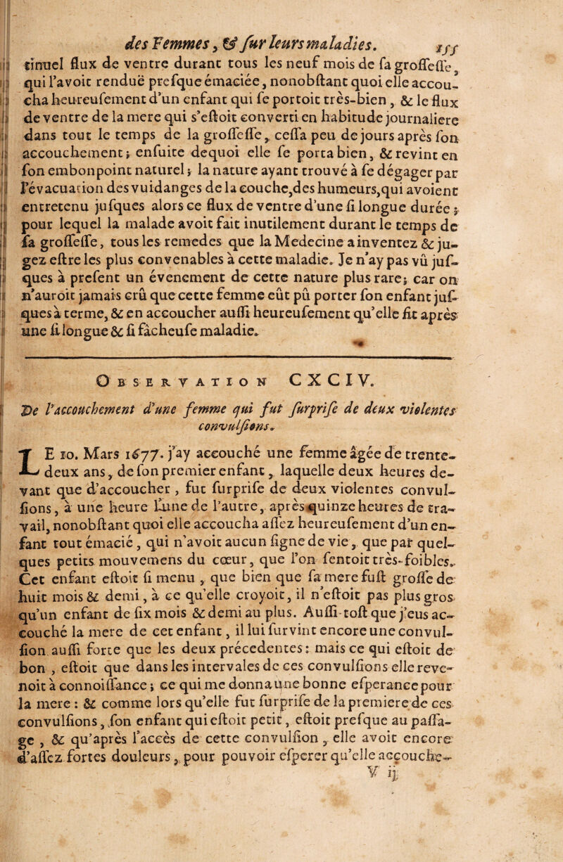 i l lïrracl flux de ventre durant tous les neuf mois de fagroffeffe i qui l’avoit rendue prefque émaciée, nonobftant quoi elle accou- i\ eha heureufement d’un enfant qui fe portoit très-bien , 6c le flux de ventre de la mere qui s’eftoit converti en habitude journalière dans tout le temps de la groflefle, cefla peu de jours après fou ni accouchement* enfuite dequoi elle fe porta bien , 6c revint en U fon embonpoint naturel * la nature ayant trouvé à fe dégager par i Févacuaciondesvuidanges de la couche,des humeurs,qui avoienc j| entretenu jufques alors ce flux de ventre d’une fl longue durée 5 ij pour lequel la malade avoit fait inutilement durant le temps de il] fa groflfefle, tous les remedes que la Medecine ainventez 6c ju- ; ! gez eftre les plus convenables à cette maladie. Je n’ay pas vu juf¬ ques à prefent un événement de cette nature plus rare* car on il m’auroit jamais crû que cette femme eût pu porter fon enfant juf si quesà terme, &; en accoucher aufli heureufement qu’elle fit après i une fi longue 6c fi fâcheufe maladie. B S E R V A T I O H c x c 1 y. De Fmouchement drune femme ejtd fut furprife de deux violentes convulfions. LE îo. Mars 1677. j3ay accouché une femme âgée de trente- deux ans, de fon premier enfant , laquelle deux heures de¬ vant que d’accoucher , fut furprife de deux violentes convul- fions, à une heure laine de Fautre, aprèsquinze heures de tra¬ vail, nonobftant quoi elle accoucha allez heureufement d’un en¬ fant tout émacié, qui n’a voit aucun ligne de vie 5 que pal* quel¬ ques petits mouvemens du cœur, que l’on fentoittrcs-foibles^ Cet enfant eftoit fi menu , que bien que famerefuft grolfede huit moisê£ demi, à ce quelle croyoit, il n eftoit pas plus gros qu’un enfant defixmois 6c demi au plus. Aufli toft que j’eus ac¬ couché la mere de cet enfant, il lui furvint encore une convul- fion. aufli forte que les deux précédentes: mais ce qui eftoit de bon , eftoit que dans les intervalesdc ces convulfions eilereve~ noitàconnoiftance * ce qui me donna Une bonne efperancepour la mere : 6c comme lors qu’elle fut furprife de la première de ces convulfions, fon enfant qui eftoit petiteftoit prefque au paflà- ge , 6c qu’après faccès de cette convulfion, elle avoir encore d’aflez fortes douleurs, pour pouvoir efperer qu’elle accouche- ( V ij;