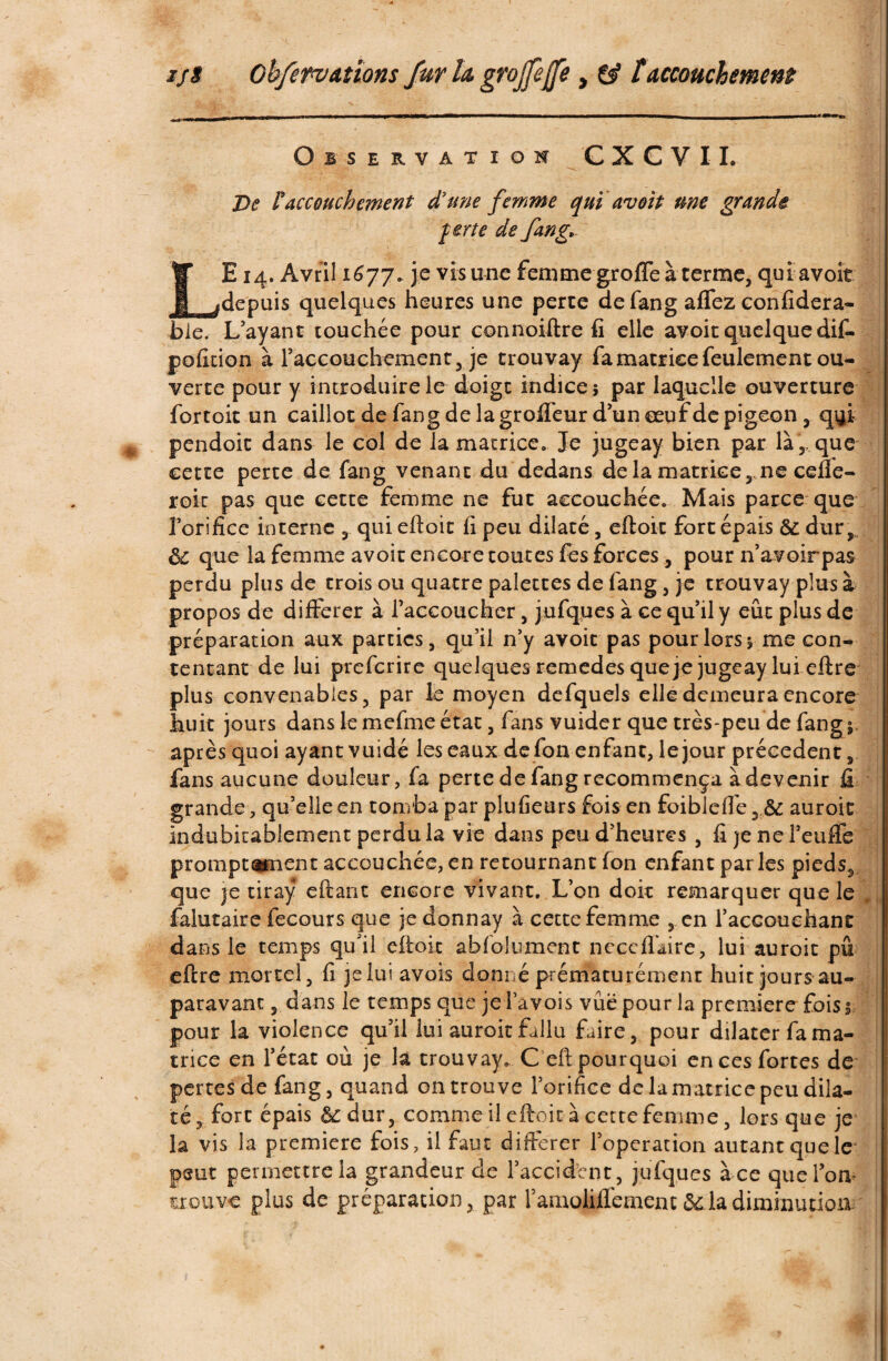 Observation CXCVIL De l'accouchement d'une femme qui avoit me grande forte de fan g* LE 14. Avril 1677. je vis une femme groffe à terme, qui avoir depuis quelques heures une perte de fang affez confïdera- ble. L’ayant touchée pour connoiftre fi elle avoit quelque dif- pofition à raccouchement, je trouvay fa matrice feulement ou¬ verte pour y introduire le doigt indice; par laquelle ouverture fortoit un caillot de fang de la groifeur d’un œuf de pigeon, q^i pendoit dans le col de la matrice. Je jugeay bien par là,,que cette perte de fang venant du dedans delà matrice, ne ceue- roic pas que cette femme ne fut accouchée. Mais parce que l’orifice interne , qui eftoit fi peu dilaté, efloit fort épais & dur, ôc que la femme avoit encore toutes fes forces, pour n’avoirpas perdu plus de trois ou quatre palettes de fang, je trouvay plus à propos de différer à l’accoucher, jufques à ce qu’il y eût plus de préparation aux parties, qu’il n’y avoit pas pour lors; me con¬ tentant de lui preferire quelques remedes que je jugeay lui eftre plus convenables, par le moyen defquels elle demeura encore huit jours dans le mefme état, fans vuider que très-peu de fang 5 après quoi ayant v uidé les eaux de fon enfant, le jour précèdent, fans aucune douleur, fa perte de fang recommença à devenir fi grande, qu’elle en tomba par plufieurs fois en foibleflé auroit indubitablement perdu la vie dans peu d’heures , fi je ne l’euffe promptement accouchée, en retournant fon enfant par les pieds, que je tiraÿ eftant encore vivant. L’on doit remarquer que le , faiutaire fecours que jeelonnay à cette femme , en l’accouchant dans le temps qu'Ü eftoit abfoiument neccflaire, lui auroit pu eftre mortel, fi je lui avois donné prématurément huit jours au¬ paravant , dans le temps que je l’avois vue pour la première fois ; pour la violence qu’il lui auroit fallu faire, pour dilater fa ma¬ trice en l’état où je la trouvay. Ceft pourquoi en ces fortes de pertes de fang, quand on trouve l’orifice de la matrice peu dila¬ té, fort épais &:dur, comme il eftoit à cette femme, lors que je la vis la première fois, il faut différer l’operation autant que le peut permettre la grandeur de l’accident, jufques à ce que l’on trouve plus de préparation, par ramoliflèmentôdla diminution