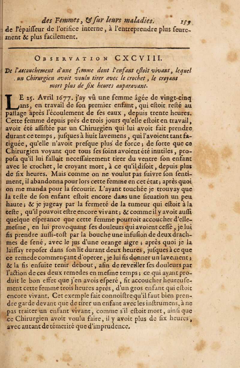 :i 4e l’épaifTeur de l’orifice interne, à l’entreprendre plus feure- jj ment & plus facilement. I U • • S v - . N .—.«—I>1'.. « 1 'm“ ' ' .. 1 1 ■ ■ ■  ' ’ Observation CXCVIII. \ ! De rAScouchement d’une femme dont l’enfant cfloit vivant 9 lequel . un Chirurgien avoit voulu tirer avec le crochet , le croyant mort plus de Jîx heures auparavant* ! ■ ■' - ■ _ ■.... • ■ .. ■■ . ■ - i ■■ IT E 15. Avril 1(377. j*ay vu une femme âgée de vingt-cinq B jans, en travail de fon premier enfant, qui eftoit refté au paliage après l'écoulement de fes eaux , depuis trente heures. | Cette femme depuis près de trois jours qu elle eftoit en travail # avoit été afliftée par un Chirurgien qui lui avoit fait prendre ! durant ce temps, jufquesàhuit lavemens, qui Ta voient tant fa¬ tiguée, quelle n’avoit prefque plus de force; de forte que ce Chirurgien voyant que tous fes foins avoient été inutiles, pro- pofa qu’il lui falloit neceffairement tirer du ventre fon enfant avec le crochet, le croyant mort, à ce qu’il difoit, depuis plus de fix heures. Mais comme on ne voulut pas fuivrefon fend- 1 ment, il abandonna pour lors cette femme en cet état ; après quoi i on me manda pour la fecourir. L’ayant touchée je trouyay que îi la tefte de fon enfant eftoit encore dans une fituation un peu [j haute; &: je jugeay par la fermeté de la tumeur qui eftoit à la ! tefte , qu’il pouvoir eftre encore vivant ; &c comme il y avoit aufli ; quelque efperance que cette femme pourroit accoucher d’elle- mefme, en lui provoquant fes douleurs qui avoient cefTé, je loi fis prendre aufli-toft parla bouche une infufion de deux drach¬ mes de fené, avec le jus d’une orange aigre ; après quoi je la Jaiffay repofer dans fon lit durant deux heures, jufquesàceque ce remede commençant d’operer, je lui fis donner un lavement ; &: la fis enfuite tenir debout , afin de reveüler fes douleurs par Faftion de ces deux remedes en mefme temps ; ce qui ayant pro¬ duit le bon effet que j'en avois efperé , fit accoucher heureufe- ment cette femme trois heures après, d’un gros enfant qui eftoit encore vivant. Cet exemple fait connoiftre qu’il faut bien pren¬ dre garde devant que de tirer un enfant avec les inftrumcns, àne pas traiter un enfant vivant, comme sil eftoit mort, ainfiqtie ce Chirurgien avoir voulu faire, il y avoit plus de fix heures , avec autant de témérité que d’imprudence*