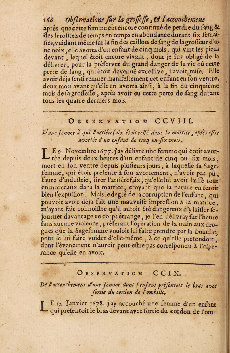 après que cette femme eut encore continué de perdre du fang &£ des férofitez de temps en temps en abondance durant fîx femah nes,vuidant même fur la fin des caillots de fang de la groffeur d’u¬ ne noix, elle avorta d’un enfant de cinq mois , qui vint les pieds devant , lequel étoit encore vivant , donc je fus obligé de la délivrer, pour la préferver du grand danger de la vie où cette perte de fang, quiétoit devenue excelfive, l’avoit,mife. Elle avoir déjà fenti remuer manifeftement cet enfant en fon ventre, deux mois avant qu’elle en avorta ainfi, à la fin du cinquième mois defagroffeffe , après avoir eu cette perte de fang durant tous les quatre derniers mois. Observation CCVIIL D une femme à qui l'arriére faix étoit refié dans la matrice, apres cjîre avortée d'un enfant de cinq ou fx mois ^ LE 9. Novembre 1677. j?aY délivré une femme qui étoit avor¬ tée depuis deux heures d’un enfant de cinq ou fix mois, mort en fon ventre depuis plufieurs jours, à laquelle fa Sage- femme, qui étoit préfente à fon avortement, n’avoic pas pu faute d’induftrie, tirer l’ariiérefaix, qu’elle lui avoit laide tout enmorceaux dans la matrice, croyant que la nature enferok bien lexpulfion. Mais le degré de la corruption de l’enfant, qui pouvoit avoir déjà fait une mauvaife impreffion à la matrice, m’ayant fait connoiftre qu’il auroit étédangereuxd’ylailferfé- journer davantage ce corps étrange, je l’en délivray fur l’heure fans aucune violence, préférant l’opération de la main aux dro¬ gues que la Sagefemme vouloir lui faire prendre par la bouche, pour le lui faire vuider d’elle-même , à ce qu’elle prétendoit, dont l’évenement n’auroit peut-eftre pas corrcfpondu à l’eipé- rance qu’elle en avoit. Observation CCIX. De l’accouchement d'une femme dont l’enfant préfentoit le bras avec fortie du cordon de l’ombilic, LE iz. Janvier 1678. j’ay accouché une femme d’un enfant qui préfentoit le bras devant avec fortie du cordon de l’om-