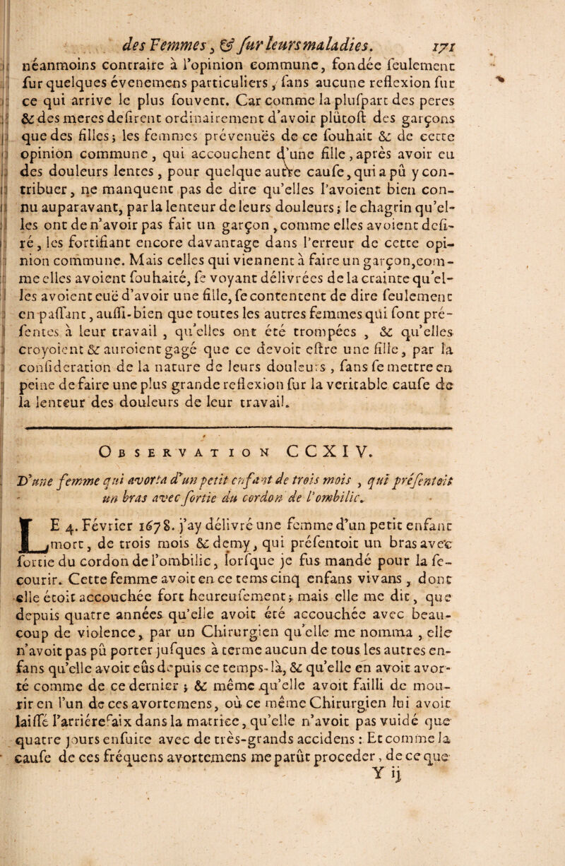 néanmoins contraire à l’opinion commune, fondée feulement fur quelques évenemens particuliers, fans aucune reflexion fur ce qui arrive le plus fouvent. Car comme la plufpart des peres &des meres défirent ordinairement devoir plütoft des garçons que des filles ; les femmes prévenues de ce fouhait 6c de cette opinion commune, qui accouchent d’une fille,après avoir eu des douleurs lentes, pour quelque autre caufe,quiapû y con¬ tribuer, ne manquent pas de dire qu’elles Pavoient bien con¬ nu auparavant, parla lenteur de leurs douleurs ; le chagrin qu’el¬ les ont de n’avoir pas fait un garçon ,comme elles avoient déli¬ ré, les fortifiant encore davantage dans l’erreur de cette opi¬ nion commune. Mais celles qui viennent a faire un garçon,com¬ me elles avoient fouhaité, fe voyant délivrées de la crainte qu'el¬ les avoient eue d’avoir une fille, fe contentent de dire feulement en paflanc, auflî-bien que toutes les autres femmes qui font pré¬ fentes à leur travail , quelles ont été trompées , 6c qu’elles croyoîent 6c auroientgagé que ce devoir eftre une fille, par la confideration de la nature de leurs douleurs , fans fe mettre en peine de faire une plus grande reflexion fur la véritable caufe de la lenteur des douleurs de leur travail. Observation C C X I V. ;j Jf une femme qui avorta diun petit enfant de trois mois , qui préfenioit un bras avec fortie du cordon de l’ombilic LE 4. Février 1678. j’ay délivré une femme d’un petit enfant mort, de trois mois ôedemy, qui préfentoit un brasave'c fortie du cordon de l’ombilic, lorfque je fus mandé pour lafe- courir. Cette femme avoir en ce tenos cinq enfans vivans, donc elle étoitaccouchée fort heureufement5. mais elle me dit, que depuis quatre années qu’elle avoit été accouchée avec beau¬ coup de violence, par un Chirurgien qu’elle me nomma , elle n’avoit pas pu porter jufques à terme aucun de tous les autres en- fans quelle avoir eus depuis ce temps-là, 6c quelle en avoir avor¬ té comme de ce dernier 5 6C même qu’elle avoir failli de mou¬ rir en l’un de ces avortemens, où ce même Chirurgien lui avoir laifle l’arriéreraix dans la matrice, qu’elle n’avoir pasvuidé que cidens : Et comme la procéder, de ce que* Y h quatre jours enfuite avec de très-grands ac caufe de ces fréquens avortemens me parût