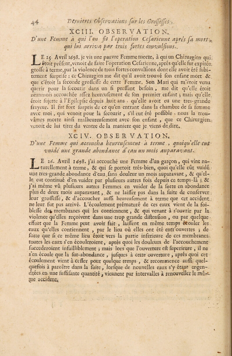 XC II L OBSERVATION,' 'D'une Femme d qui ion fit /? operation Cej'arienne apres fia morî% qui lui arriva f ar trois, fiort.es. covvulfions,.. LE 25. Avril 1698. je vis une pauvre Femme morte, à qui un Chirurgien qui était préfent,venoit de faire l’operation Cefarienne, apres qu’elle fut expirée, g toile à terme, par la violence de trois fortes convullîons dont elle avoit été fubi- tement furprife : ce Chirurgien me dit qu’il avoit trouvé fon enfant mort ôc que c'étoit la fécondé groHelle de cette Femme. Son Mari qui m’étoit venu quérir pour la fecourir dans un fî preffant befoin , me dit qu’elle étoic neanmois accouchée allez heureuleuient de fon premier enfant ; mais qu’elle, étoit lujette à l’Epjle plie depu is huit ans i qu’elle avoit eu une tres-grande frayeur, il fut fort furpris de ce qu’en entrant dans la chambre de fa femme avec moi, qui venoit pour îa fecourir , s’il eut été poffibîe ? nous la trou¬ vâmes morte ainli malheureufement avec fon enfant , que ce Chirurgien venoit de lui tirer du ventre de la maniéré que je viens de dire» X€ IV. OBSERVATION, D'une Femme qui.accoucha heureufement a terme , quoiquelle eut vuidé une grande abondance Xeau un mois auparavant*. LE itf. Avril ié$8. j’ai accouché une Femme dsün garçon, qui vint na« . turellement à terme, ôc qui fe portoit très-bien, quoi qu’elle eût vuidét- une tres-grande abondance d’eau.fans douleur un mois auparavant, Ôc qu’el¬ le eut continué d’en vuider par plulieurs autres fois depuis ce, temps-là i ôc j’ai même vu plulieurs autres Femmes en vuider de la forte en abondance plus de deux mois auparavant 3 ôc ne laiffer pas dans la fuite de conferver leur grolfeffe, ôc d’accoucher aufîl heureufement à terme que cet accident: ne leur fut pas arrivé. L’écoulement prématuré de ces eaux vient de la foi- blelïé de* membranes qui les contiennent , ôc qui venant à s’ouvrir par la violence qu’elles reçoivent dans une trop grande diftenfion , ou par quelque effort que la Femme peut avoir fait , lai.ffent en même temps écouler les eaux qu'elles contiennent , par le lieu où elles ont été entrouvertes 5 de force que fi .ee même lieu étoit vers la partie inferieure de ces membranes toutes les eaux s’en écouleroient, après quoi les douleurs de l’accouchement fuccederoient infailliblement j mais lors que l’ouverture eft fuperieure , il ne s’en écoule que la fur-abondance , jufques à cette ouverture , apres quoi cet écoulement vient à celïer pour quelque temps , ôc recommence auifi quel¬ quefois à paroître dans la fuite, lorfque de nouvelles eaux s’y étant engen¬ drées en une fuffifante quantité 9 viennent par intervalles à renouvelle! le me accident