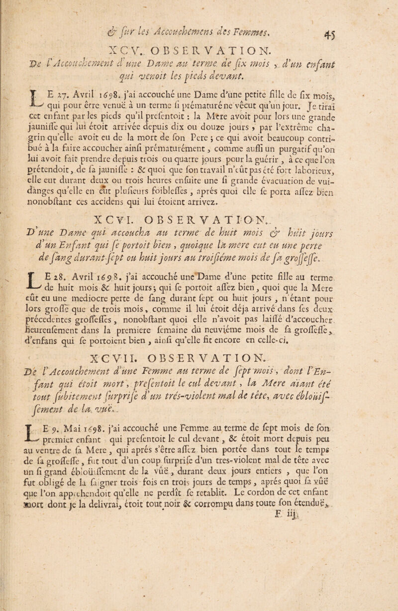 X C v.. O B SERVATIO N. De. l' Accouchement à une Dante m terme, de fx mois %.d'un enfant qui venoit les pieds devant. L E 27. Avril \6p%0 j’ai accouché une Dame d'une petite fille de fix moiY, / qui pour erre venue, à un terme fi prématuré ne vécut qu’un jour, {e tirai cet enfant paries pieds qu’il prefentoit : la Mcre avoit pour lors une grande jaunifie qui lui étoit arrivée depuis dix ou douze jours > par l’extrême cha¬ grin quelle avoit eu de la mort de fon Pere j ce qui avoit beaucoup contri¬ bué à la faire accoucher ainfi prématurément , comme aufii un purgatif qu’on lui avoit fait prendre depuis trois ou quatre jours pour la guérir , à ce que l’on prétendait, de fa jaunifie .* & quoi que fon travail n’eût pas été fort laborieux, elle eut durant deux ou trois heures en fuite une fi grande évacuation de vui- dànges quelle en eut plufieurs foiblefïes , après quoi elle fe porta allez bien nonobfiant ces accidens qui lui étoicnt arrivez. X C V I. OBSERVAT BON.. D une Dame qui accoucha an terme de huit mois huit jours à' un Enfant qui fe fort oit bien , quoique la mcre eut eu une perte de fang durant jcpt on huit jours an troifiéme mois de jd greffejje, LE 28. Avril ïéÿ%* j’ai accouché une Dame d’une petite fille au terme. de huit mois Sc huit jours-, qui fe portoit aifez bien, quoi que la Mere eût eu une médiocre perte de fang durant fept ou huit jours , n'étant pour lors greffe que de trois mois, comme il lui étoit déjà arrivé dans fes deux précédentes gro fie fies, nonobfiant quoi elle n’avoit pas îaifié d’accoucher, heureufement dans la première fêmaine du neuvième mois de fa grofieffe> d’enfans qui fe portoient bien , ainfi qu’elle fit encore en celle-ci, XC VIL OBSERVATION. De h Accouchement d'une Femme au terme de fept mois s dont F En¬ fant qui étoit mort, prefentoit le cul devant, la Mere diant été tout fubitement furprife d'un trés-violent mal de tête, avec ébloüif- fement de la. vue,. E 9. Mai iCq%, j3ai accouché une Femme au terme de fept mois de fon premier enfant qui prefentoit le cul devant, ôc étoit mort depuis peu au ventre de fa Mere, qui après s’être afiez bien portée dans tout le temps de fa gtoflefie, fut tout d’un coup furprife d’un très-violent mal de tête avec un fi grand ébloüifiement de la vûe , durant deux jours entiers , que l’on fut obligé de la faigner trois fois en trois jours de temps, après quoi fia vue que l’on apprehendoit qu’elle ne perdît fe rétablit. Le cordon de cet enfant aaort dont je la délivrai, étoit tout noir & corrompu dans toute fon étendue* E üjU L