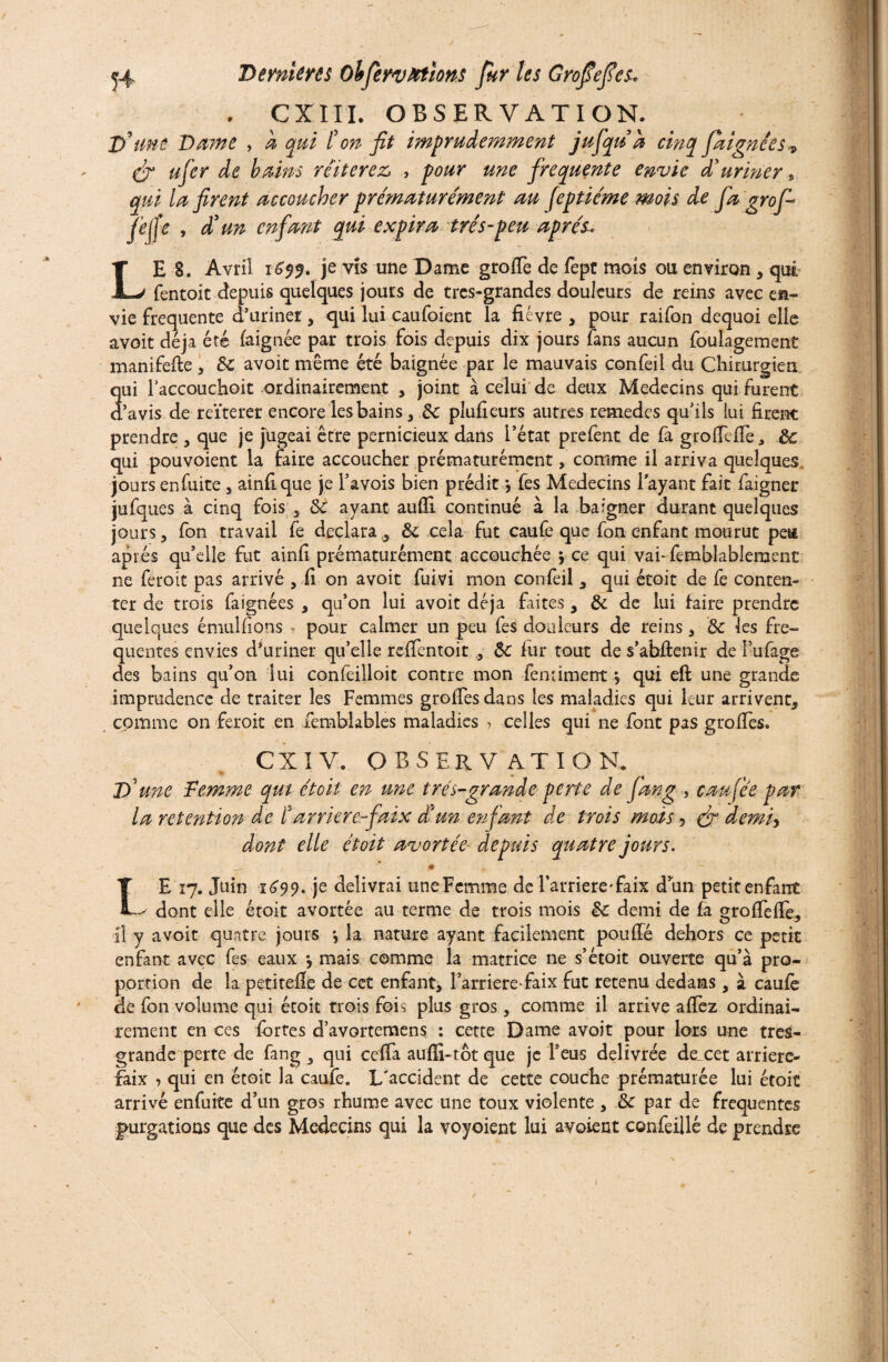 CXIII. OBSERVATION. D’ me Dame , a qui l'on fit imprudemment jufiqu a cinq fiaignees ? (fi ufier de bains réitérez, , pour une frequente envie d'uriner, qui la firent accoucher prématurément au fieptiéme mois de fia grofi fie fie , d'un enfant qui expira très-peu après. LE 8. Avril 1659. je vis une Dame greffe de fept mois ou environ , qui fentoit depuis quelques jours de tres-grandes douleurs de reins avec en¬ vie frequente d’uriner, qui lui caufoient la fièvre , pour raifbn dequoi elle avoit déjà été faignée par trois fois depuis dix jours fans aucun foulagement manifefte , 3c avoit même été baignée par le mauvais confeil du Chirurgien, qui l’accouchoit ordinairement , joint à celui de deux Médecins qui furent d’avis de reïterer encore les bains, 3c plufieurs autres remedes qu’ils lui firent prendre , que je jugeai être pernicieux dans l’état prefent de fa groffeffe, 3c qui pouvoient la faire accoucher prématurément, comme il arriva quelques jours enfuite, ainfique je i’avois bien prédit > fes Médecins l'ayant fait faigner jufques à cinq fois 3 3c ayant aufïi continué à la baigner durant quelques jours y fon travail fe déclara, 3c cela fut caufe que fon enfant mourut pea après qu’elle fut ainfi prématurément accouchée * ce qui vai-femblablement ne feroit pas arrivé , fi on avoit fuivi mon confeil , qui étoit de fe conten¬ ter de trois faignées , qu’on lui avoit déjà faites , 3c de lui faire prendre quelques émulfions r pour calmer un peu fes douleurs de reins , & les fre¬ quentes envies d’uriner qu’elle reffentoit , 3c fur tout de s’abûenir de l’ufage des bains qu’on lui confeilloit contre mon fentiment \ qui eft une grande imprudence de traiter les Femmes greffes dans les maladies qui leur arrivent, comme on feroit en femblables maladies > celles qui ne font pas groffes. CX I V. OBSERVATION. D'une Femme qui étoit en une très-grande perte de fiang , eau fée par la rétention de ïarriéréfaix Sun enfiant de trois mois 5 (fi demi, dont elle étoit avortée depuis quatre jours. • I E 17. Juin 1699. je délivrai uneFemme de l'arriéré-faix d’un petit enfant ^ dont elle étoit avortée au terme de trois mois 3c demi de fa groffeffe, il y avoit quatre jours •, la nature ayant facilement pouffé dehors ce petit enfant avec fes eaux \ mais comme la matrice ne s’étoit ouverte qu’à pro¬ portion de la petitefîe de cet enfant, l’arriéré*faix fut retenu dedans, à caufe de fon volume qui étoit trois fois plus gros, comme il arrive affez ordinai¬ rement en ces fortes d’avortemens : cette Dame avoit pour lors une tres- grande perte de fang , qui ceffa aufïi-tôtque je l’eus délivrée de,cet arrierc- faix •> qui en étoit la caufe. L'accident de cette couche prématurée lui étoit arrivé enfuite d’un gros rhume avec une toux violente , 3c par de frequentes purgations que des Médecins qui la voyoient lui avoient confeillé de prendre /