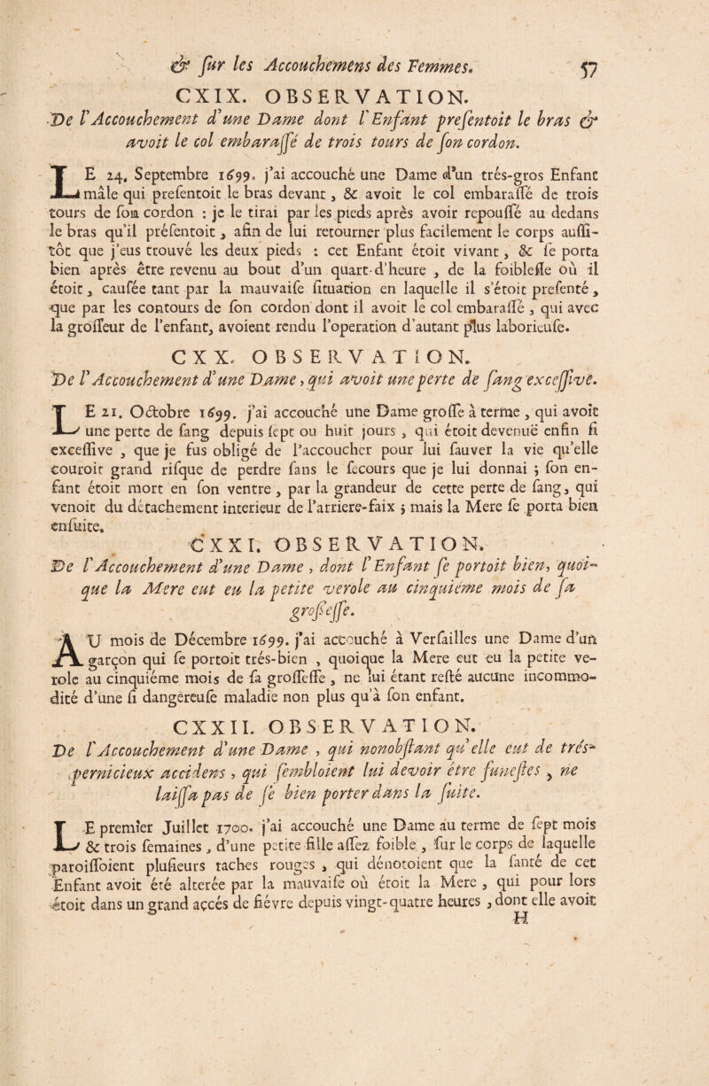 CXIX. OBSERVATION. ■De F Accouchement d'une Dame dont l'Enfant prefentoit le bras & avoit le col embarafé de trois tours de fon cordon. LE 24, Septembre 1699* j’ai accouché une Dame d*un très-gros Enfant mâle qui prefentoit le bras devant, & avoit le col embaraïfé de trois tours de fom cordon : je le tirai par les pieds après avoir repouffé au dedans le bras qu’il prefentoit > afin de lui retourner plus facilement le corps auffi- tôt que jeus trouve les deux pieds : cet Enfant étoit vivant, & fe porta bien après être revenu au bout d’un quart-d’heure , de la foiblefie où il étoit , caufée tant par la mauvaife fituation en laquelle il s’étoit prefenté , que par les contours de ion cordon dont il avoit le col embaraffé , qui avec la groiîeur de l’enfant, avoient rendu l’operation d’autant plus laborieufe. C X X. OBSERVA T l O N. De r Accouchement d'une Dame, qui avoit une perte de fang exceffive. LE 21. Oètobre 1699. j’ai accouché une Dame grofife à terme , qui avoit une perte de fang depuis icpt ou huit jours , qui étoit devenue enfin fi exceffive , que je fus obligé de l’accoucher pour lui fauver la vie qu’elle eouroir grand rifque de perdre fans le fecours que je lui donnai } fon en¬ fant étoit mort en fon ventre , par la grandeur de cette perte de fang, qui venoit du détachement intérieur de i’arriere-faix 5 mais la Mere fe porta bien en fui te, C XXI. OBSERVATION, De f Accouchement d'une Dame , dont f Enfant fe portoit bien, quoi¬ que la Mere eut eu la petite vérole au cinquième mois de fa grofejfe. A U mois de Décembre 1699. j’ai accouché à Verfailles une Dame d’un garçon qui fe portoit très-bien , quoique la Mere eut eu la petite vé¬ role au cinquième mois de fa groffefFe , ne lui étant refté aucune incommo¬ dité d’une fi dangereufe maladie non plus qu’à fon enfant. CXXII. OBSERVATION. De l'Accouchement d'une Dame , qui nonohftant qu elle eut de très* vpernicieux accident , qui fembloient lui devoir être funejîes 5 ne laifa pas de fe bien porter dans la fuite. E premier Juillet 1700. j’ai accouché une Dame au terme de fiept mois ôc trois femaines J d’une petite fille affez faible , fur le corps de laquelle paroifioient plusieurs taches rouges , qui dénouaient que la fan té de cet Enfant avoit été altérée par la mauvaife où étoit la Mere , qui pour lors étoit dans un grand accès de fièvre depuis vingt-quatre heures ,dont elle avoit H L *