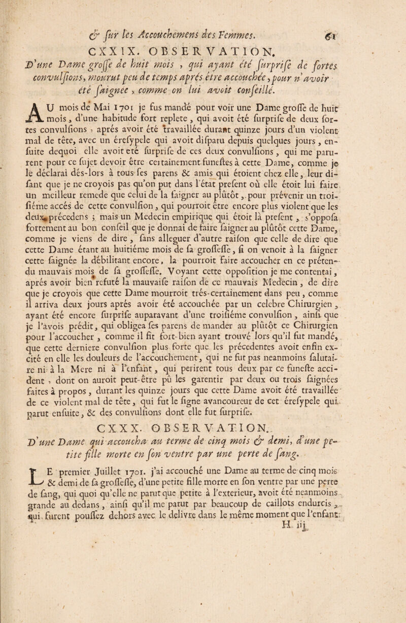 / t du fur les Accouche me ns des Femmes. CXX IX. OBSERVATION. D'une Dame greffe .de huit mois , qui ayant été furprife de fortes convuîfions, mourut peu de temps après être accouchée,pour n avoir été faignee , comme on lui avok confeillé. AU mois de Mai I701 je fus mandé pour voir une Dame grofle de huit mois 3 d’une habitude fort replete , qui a voit été furprife de deux for¬ tes convuîfions , après avoir été travaillée durant quinze jours d’un violent mal de tête, avec un érefypele qui avoit difparu depuis quelques jours, en- fuite dequoi elle avoit etc furprife de ces deux convuîfions, qui me paru¬ rent pour ce fujet devoir être certainement funeftes à cette Dame, comme j© le déclarai dés-lors à tous fes parens de amis qui étoient chez elle, leur di- fant que je ne croyois pas qu’on put dans l état prefent où elle étoit lui faire un meilleur remede que celui de la faigper au plutôt ,,pour prévenir un troi- fîéme accès de cette convulfion, qui pourroit être encore plus violent que les deuxaprécedens ; mais un Médecin empirique qui étoit là prefènt s’oppofa fortement au bon confeil que je donnai de faire faignerau plutôt cette Dame, comme je viens de dire , fans alléguer d’autre raifon que celle de dire que cette Dame étant au huitième mois de fa grofiefie, fi on venoit à la faigner cette faignée la débilitant encore, la pourroit faire accoucher en ce préten¬ du mauvais mois de fa groffelTe. Voyant cette oppofition je me contentai, après avoir bien réfuté la mauvaife raifon de ce mauvais Médecin , de dire que je croyois que cette Darne mourroit très-certainement dans peu, comme il arriva deux jours après avoir été accouchée par un célébré Chirurgien , ayant été encore furprife auparavant d’une troifiéme convulfion , ainfi que je Tavois prédit, qui obligea fes parens demander au plutôt ce Chirurgien pour l’accoucher , comme il fît fort-bien ayant trouvé lors qu’il fut mandé, que cette derniere convulfion plus forte que les précédentes avoit enfin ex¬ cité en elle les douleurs de l’accouchement, qui ne fut pas neanmoins falutai- re ni à la Mere ni à Tenfaht, qui périrent tous deux par ce funefte acci¬ dent 1 dont on auroit peut-être pu les garentir par deux ou trois faignées faites à propos, durant les quinze jours que cette Dame avoit été travaillée de ce violent mal de tête, qui fut le ligne avancoureur de cet érefypele qui parut enfuite, de des convuîfions dont elle fut furprife. C X X X. OBSERVATION.. D'une Dame qui-accoucha au terme de cinq mois du demi, d'une pe¬ tite fille morte en fion ventre par une perte de fiang* E premier Juillet 1701. j ai accouché une Dame au terme de cinq inok de demi de fa grofiefie, d’une petite fille morte en fon ventre par une perte de fang, qui quoi qu’elle ne parut que petite à Texterieur, avoit été neanmoins - grande au dedans, ainfi qu’il me parut par beaucoup de caillots endurcis „ qui, furent pouffez dehors avec le delivre dans le même moment que Tenfant H,: % L /