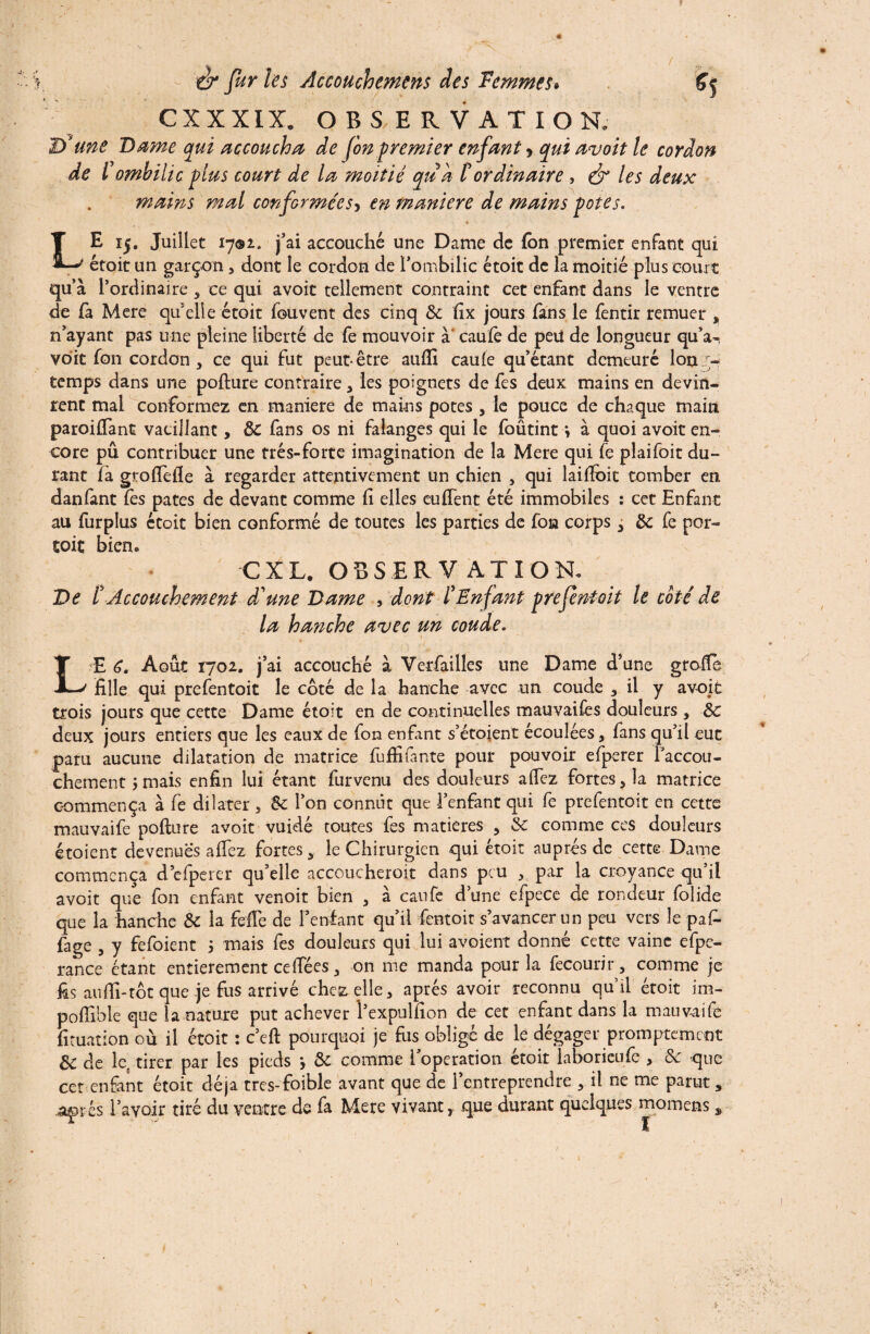 CX XXIX. OBSERVATION. 2) une Dame qui accoucha de fonpremier enfant > qui avait le cordon de l'ombilic plus court de la moitié qu'a l'ordinaire , & les deux mains mal conformées, en maniéré de mains potes. LE 15. Juillet 1701. j'ai accouché une Dame de (on premier enfant qui étoit un garçon, dont le cordon de l'ombilic étoit de la moitié plus court qu’à l’ordinaire 5 ce qui avoit tellement contraint cet enfant dans le ventre de (à Mere qu’elle étoit fouvent des cinq 8c fix jours fans le fentir remuer , n'ayant pas une pleine liberté de fe mouvoir à caufe de peü de longueur qu’a^ voit fon cordon > ce qui fut peut-être aufli caule qu’étant demeuré Ion temps dans une pofture contraire * les poignets de fes deux mains en devin¬ rent mal conformez en maniéré de mains potes , le pouce de chaque main paroifiant vacillant, & fans os ni falanges qui le foûtint *, à quoi avoir en¬ core pu contribuer une trés-forte imagination de la Mere qui fe plaifoit du¬ rant fà grofiefle à regarder attentivement un chien , qui laiffoit tomber en danfant lès pâtes de devant comme fi elles eufient été immobiles : cet Enfant au furplus étoit bien conformé de toutes les parties de fon corps 3 de fe per¬ çoit bien. CXL, OBSERVATION. De ï Accouchement d'une Dame , dont l'Enfant prefentoit le coté de la hanche avec un coude. L E 6. Août 1702. j'ai accouché à Verfailles une Dame d’une grofîe fille qui prefentoit le côté de la hanche avec un coude * il y avoit trois jours que cette Dame étoit en de continuelles mauvaifes douleurs , 8c deux jours entiers que les eaux de fon enfant s’étoient écoulées, fans qu’il eut paru aucune dilatation de matrice fufiifante pour pouvoir efperer l'accou¬ chement ; mais enfin lui étant furvenu des douleurs afiez fortes , la matrice commença à fe dilater , 8c l’on connût que l’enfant qui fe prefentoit en cette mauvaife pofture avoit vuidé toutes fes matières , 8c comme ces douleurs étoient devenues afiez fortes > le Chirurgien qui étoit auprès de cette Dame commença d'efperer qu’elle accoucheront dans peu > par la croyance qu’il avoit que fon enfant venoit bien , à caufe d’une efpece de rondeur folide que la hanche 8c la fefie de l'enfant qu'il fentoit s'avancer un peu vers le pafi- fage , y fefoient 5 mais fes douleurs qui lui avoient donné cette vaine efpe- rance étant entièrement cefièes, on me manda pour la fecourir, comme je fis aufii-tôt que-je fus arrivé chez elle, apres avoir reconnu qu’il étoit im- pofiible que la nature put achever l'expulfion de cet enfant dans la mauvaife fituation où il étoit : c’efi: pourquoi je fus obligé de le dégager promptement 8c de le, tirer par les pieds y 8c comme l'operation étoit laboricufe > 8c que cet enfant étoit déjà tres-foible avant que de l'entreprendre , il ne me parut, jg^xes l’avoir tiré du ventre de fa Mere vivant, que durant quelques momens s