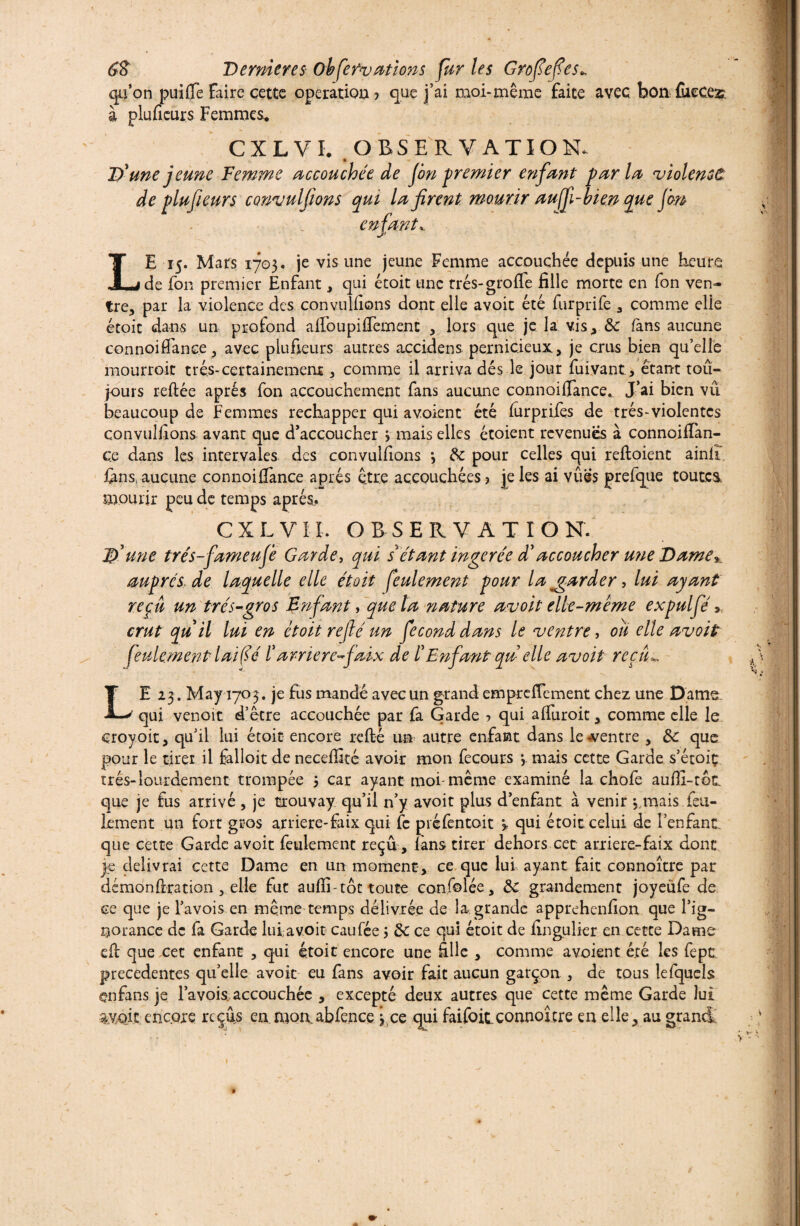 qu’on puifie Faire cette opération ? que j’ai moi-même faite avec bon fiieces à plufieurs Femmes. CXLVL OBSERVATION. D'une jeune Femme accouchée de fon premier enfant parla 'violence de plufieurs convulfions qui la firent mourir aujfi-bien que Jm enfant LE 15. Mars 1703. je vis une jeune Femme accouchée depuis une heure de fon premier Enfant, qui étoit une très-gro fie fille morte en fon ven¬ tre, par la violence des conveillions dont elle avoic été furprife , comme elle étoit dans un profond afioupifiemenc , lors que je la vis, 8c fans aucune connoifiance, avec plufieurs autres accidens pernicieux, je crus bien qu’elle mourrait très-certainement, comme il arriva dés le jour fuivant, étant tou¬ jours reliée apres fon accouchement fans aucune connoifiance. J’ai bien vu beaucoup de Femmes réchapper qui a voient été lurprifes de très-violentes convulfions avant que d’accoucher 3 mais elles étoient revenues à connoifian- ce dans les intervales des convullions *, 8c pour celles qui reftoient ainlî fins, aucune connoifiance après être accouchées ? je les ai vues prefque toutes, mourir peu de temps après. C X L V11. OBSERVATION. D'une trés-fameufe Garde, qui s*étant ïngerée d'accoucher une Dame ». auprès> de laquelle elle étoit feulement pour la mgarder, lui ayant reçu un très-'gros Enfant y quêta nature avoit elle-même expulfié » crut qu il lui en étoit refié un fécond dans le ventre, ou elle avoit feulement l ai (jé ï amère-faix de ï Enfant qu elle avoit refila LE 23. May 1703. je fus mandé avec un grand emprefiement chez une Dame. qui venoit d’être accouchée par fa Garde ? qui afiuroit, comme elle le croyoit, qu’il lui étoit encore relié un autre enfant dans le «ventre , ôc que pour le tirer il falloit de neceffité avoir mon fecours 3 mais cette Garde s’étoiç très-lourdement trompée 3 car ayant moi-même examiné la chofe aufii-tot que je fus arrivé, je trouvay qu’il n’y avoit plus d’enfant à venir 3 mais feu¬ lement un fort gros arriere-faix qui fc préfentoit 3 qui étoit celui de l’enfant que cette Garde avoit feulement reçu, fans tirer dehors cet arriere-faix dont je délivrai cette Dame en un moment, ce que lui ayant fait connoître par démonfiration , elle fut aufii-tôt toute confolée, 8c grandement joyeüfe de ce que je l’avois en même temps délivrée de la grande apprehenfion que l’ig¬ norance de fa Garde lui avoit caufée 3 8c ce qui étoit de fingulier en cette Dame efi que cet enfant , qui étoit encore une fille , comme avoient été les fepe precedentes qu’elle avoit eu fans avoir fait aucun garçon , de tous lefqueîs enfans je l’avois accouchée , excepté deux autres que cette même Garde lui 1 s:*